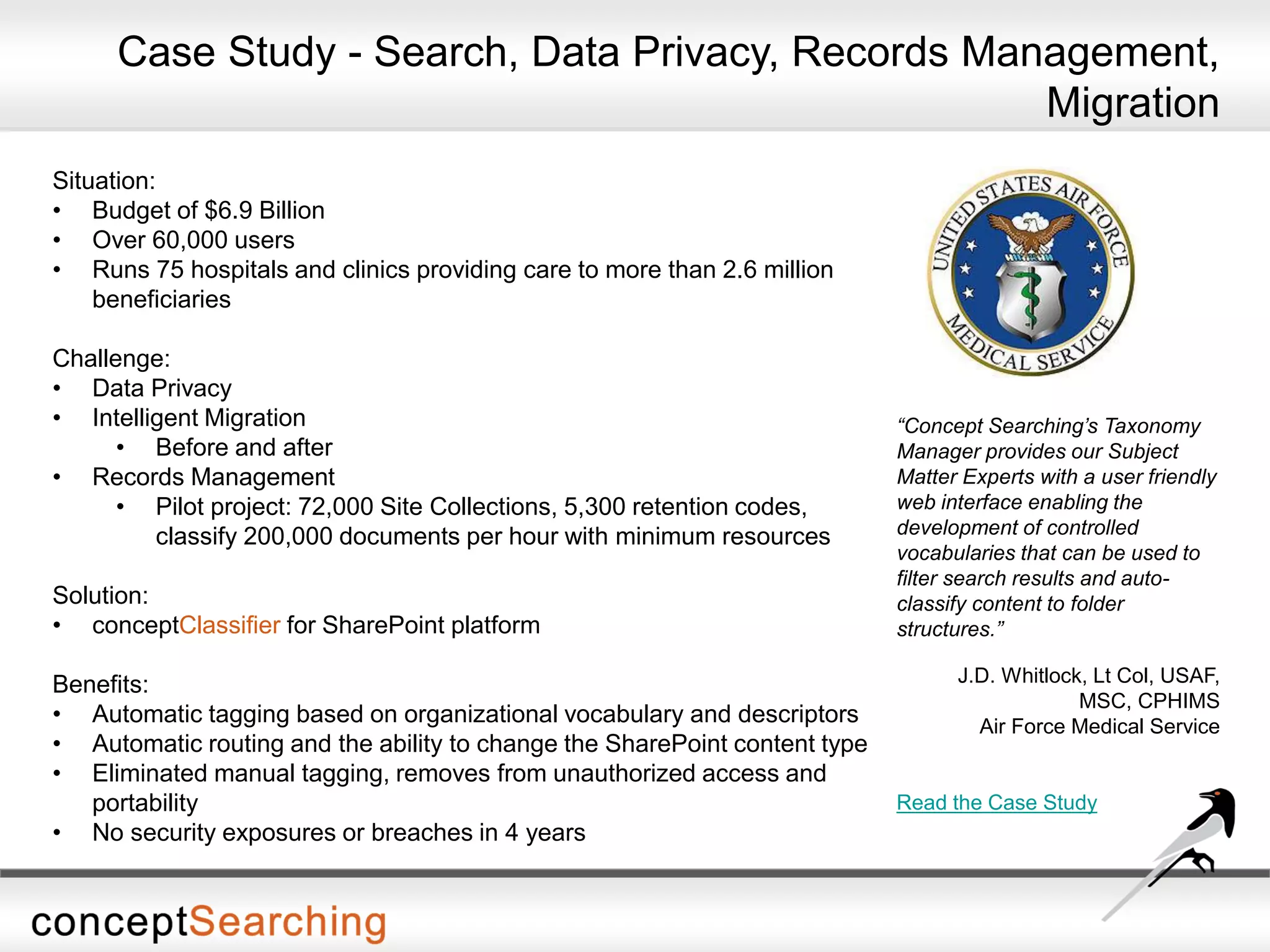 Situation:
• Budget of $6.9 Billion
• Over 60,000 users
• Runs 75 hospitals and clinics providing care to more than 2.6 million
beneficiaries
Challenge:
• Data Privacy
• Intelligent Migration
• Before and after
• Records Management
• Pilot project: 72,000 Site Collections, 5,300 retention codes,
classify 200,000 documents per hour with minimum resources
Solution:
• conceptClassifier for SharePoint platform
Benefits:
• Automatic tagging based on organizational vocabulary and descriptors
• Automatic routing and the ability to change the SharePoint content type
• Eliminated manual tagging, removes from unauthorized access and
portability
• No security exposures or breaches in 4 years
“Concept Searching’s Taxonomy
Manager provides our Subject
Matter Experts with a user friendly
web interface enabling the
development of controlled
vocabularies that can be used to
filter search results and auto-
classify content to folder
structures.”
J.D. Whitlock, Lt Col, USAF,
MSC, CPHIMS
Air Force Medical Service
Read the Case Study
Case Study - Search, Data Privacy, Records Management,
Migration
 