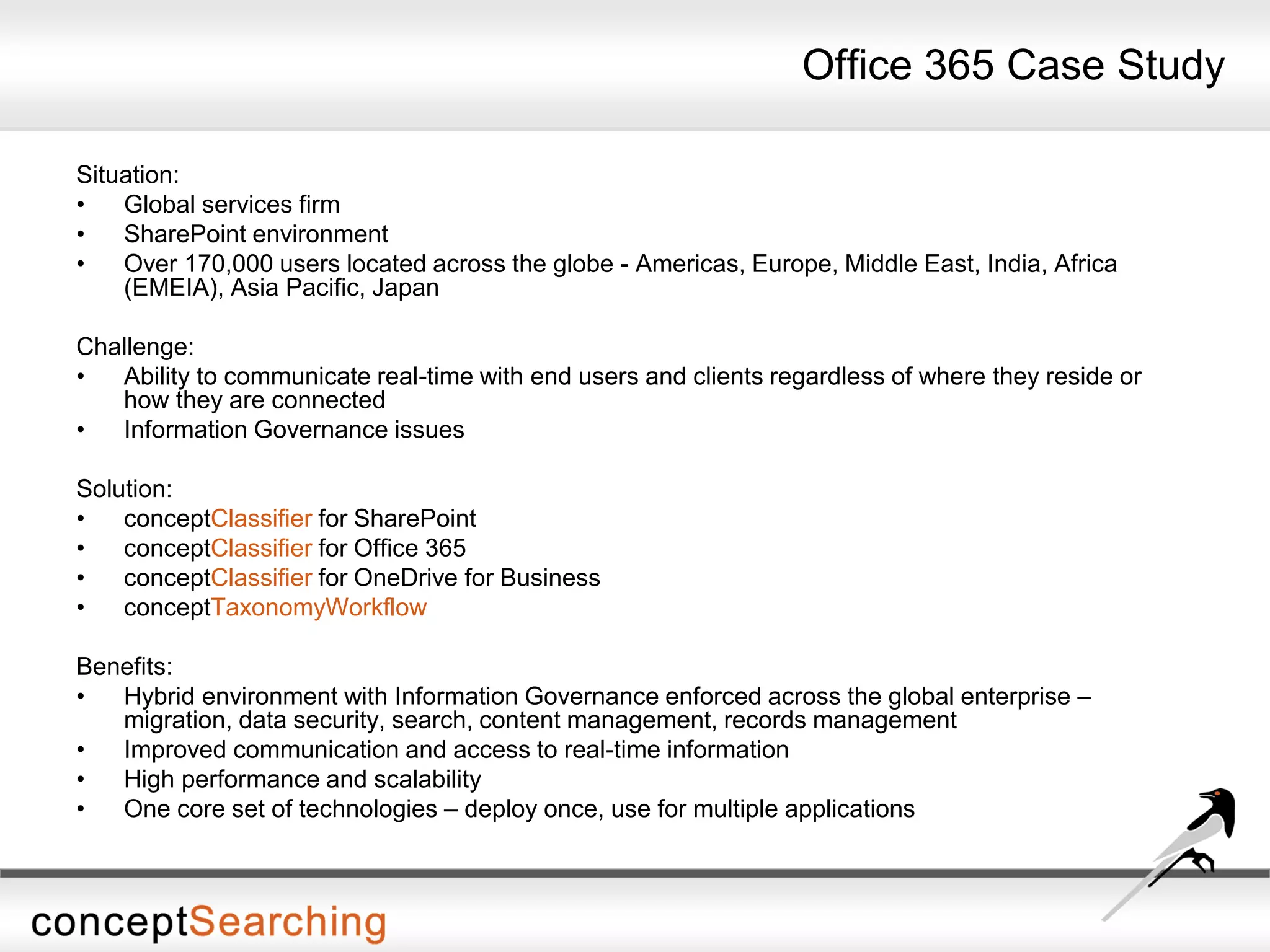 Office 365 Case Study
Situation:
• Global services firm
• SharePoint environment
• Over 170,000 users located across the globe - Americas, Europe, Middle East, India, Africa
(EMEIA), Asia Pacific, Japan
Challenge:
• Ability to communicate real-time with end users and clients regardless of where they reside or
how they are connected
• Information Governance issues
Solution:
• conceptClassifier for SharePoint
• conceptClassifier for Office 365
• conceptClassifier for OneDrive for Business
• conceptTaxonomyWorkflow
Benefits:
• Hybrid environment with Information Governance enforced across the global enterprise –
migration, data security, search, content management, records management
• Improved communication and access to real-time information
• High performance and scalability
• One core set of technologies – deploy once, use for multiple applications
 