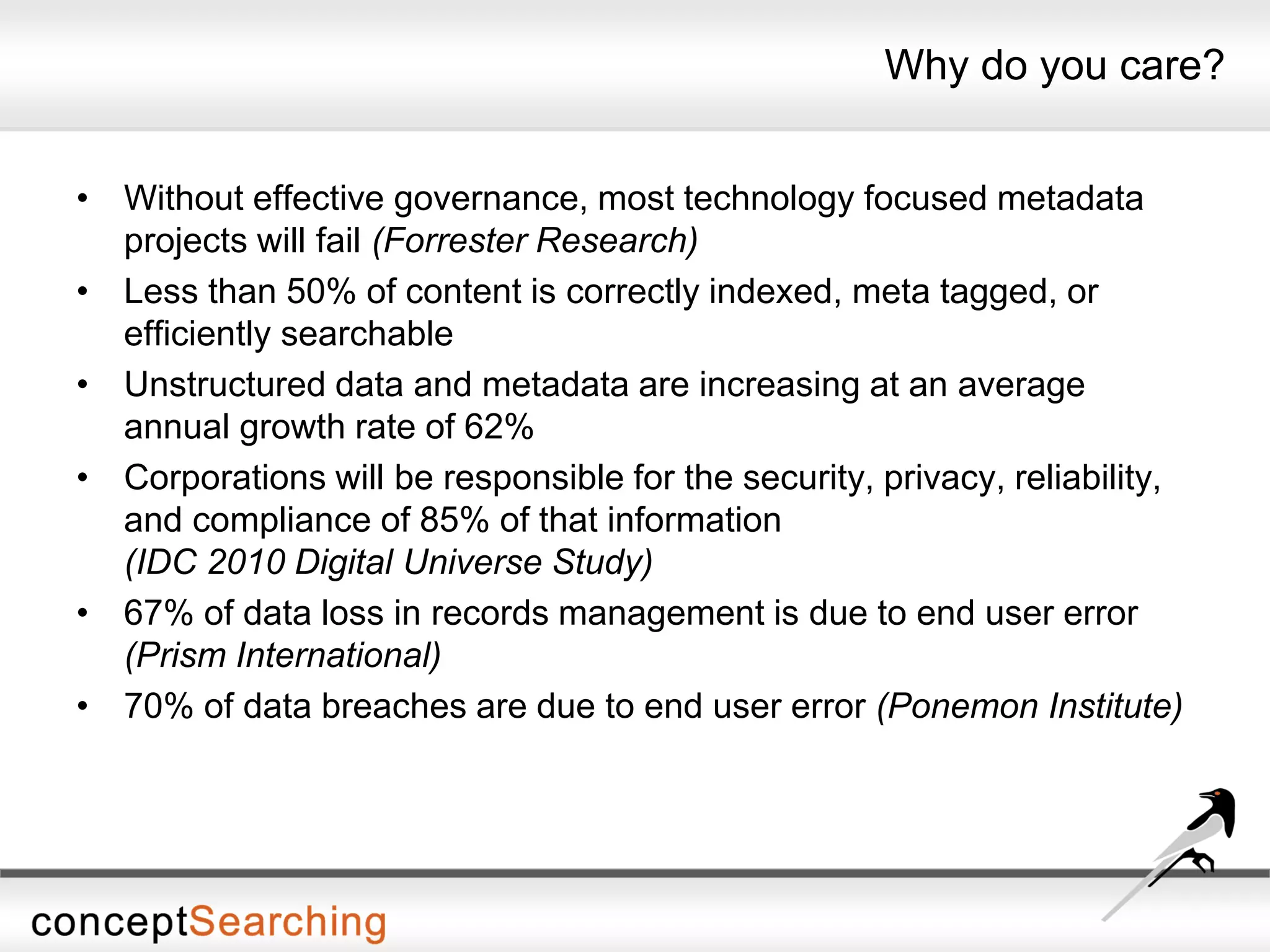 Why do you care?
• Without effective governance, most technology focused metadata
projects will fail (Forrester Research)
• Less than 50% of content is correctly indexed, meta tagged, or
efficiently searchable
• Unstructured data and metadata are increasing at an average
annual growth rate of 62%
• Corporations will be responsible for the security, privacy, reliability,
and compliance of 85% of that information
(IDC 2010 Digital Universe Study)
• 67% of data loss in records management is due to end user error
(Prism International)
• 70% of data breaches are due to end user error (Ponemon Institute)
 