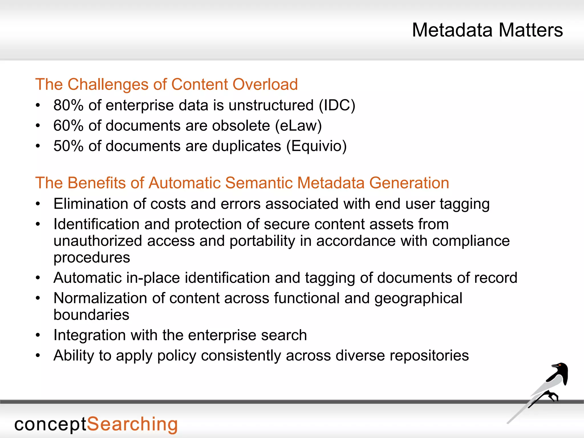 Metadata Matters
The Challenges of Content Overload
• 80% of enterprise data is unstructured (IDC)
• 60% of documents are obsolete (eLaw)
• 50% of documents are duplicates (Equivio)
The Benefits of Automatic Semantic Metadata Generation
• Elimination of costs and errors associated with end user tagging
• Identification and protection of secure content assets from
unauthorized access and portability in accordance with compliance
procedures
• Automatic in-place identification and tagging of documents of record
• Normalization of content across functional and geographical
boundaries
• Integration with the enterprise search
• Ability to apply policy consistently across diverse repositories
 