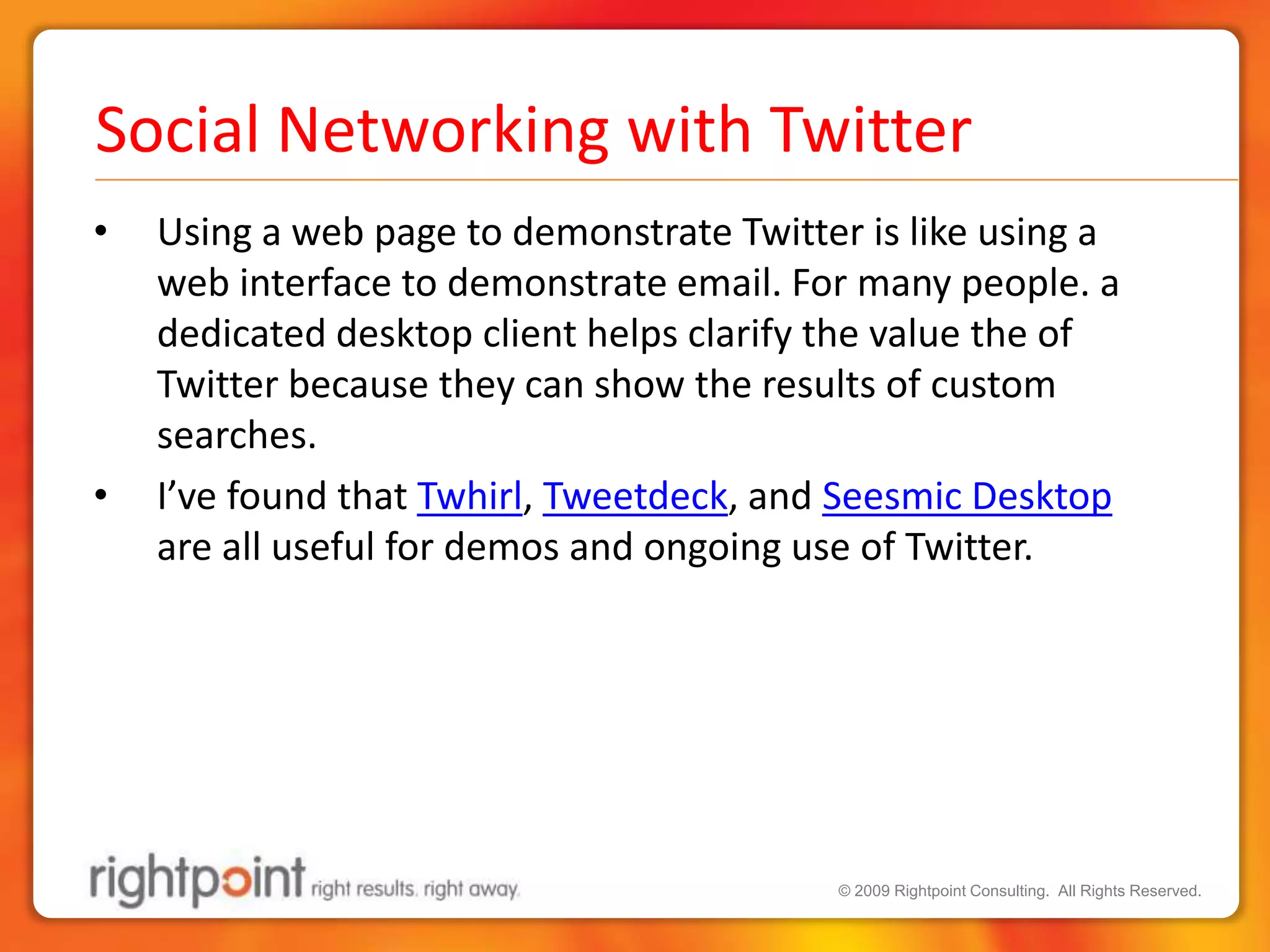 Social Networking with TwitterUsing a web page to demonstrate Twitter is like using a web interface to demonstrate email. For many people. a dedicated desktop client helps clarify the value the of Twitter because they can show the results of custom searches.I’ve found that Twhirl, Tweetdeck, and Seesmic Desktop are all useful for demos and ongoing use of Twitter. 