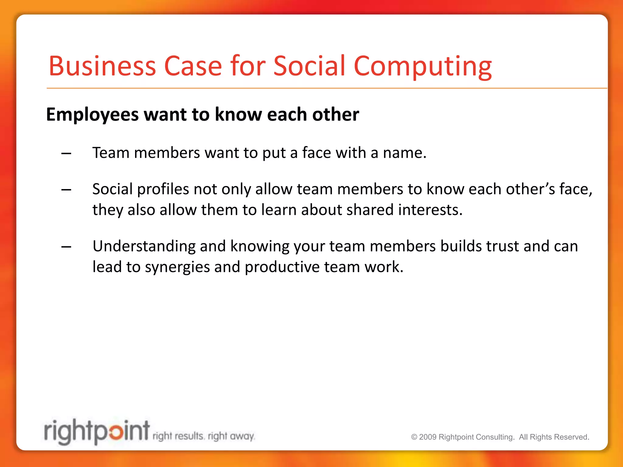 Business Case for Social Computing Employees want to know each otherTeam members want to put a face with a name.  Social profiles not only allow team members to know each other’s face, they also allow them to learn about shared interests.Understanding and knowing your team members builds trust and can lead to synergies and productive team work.
