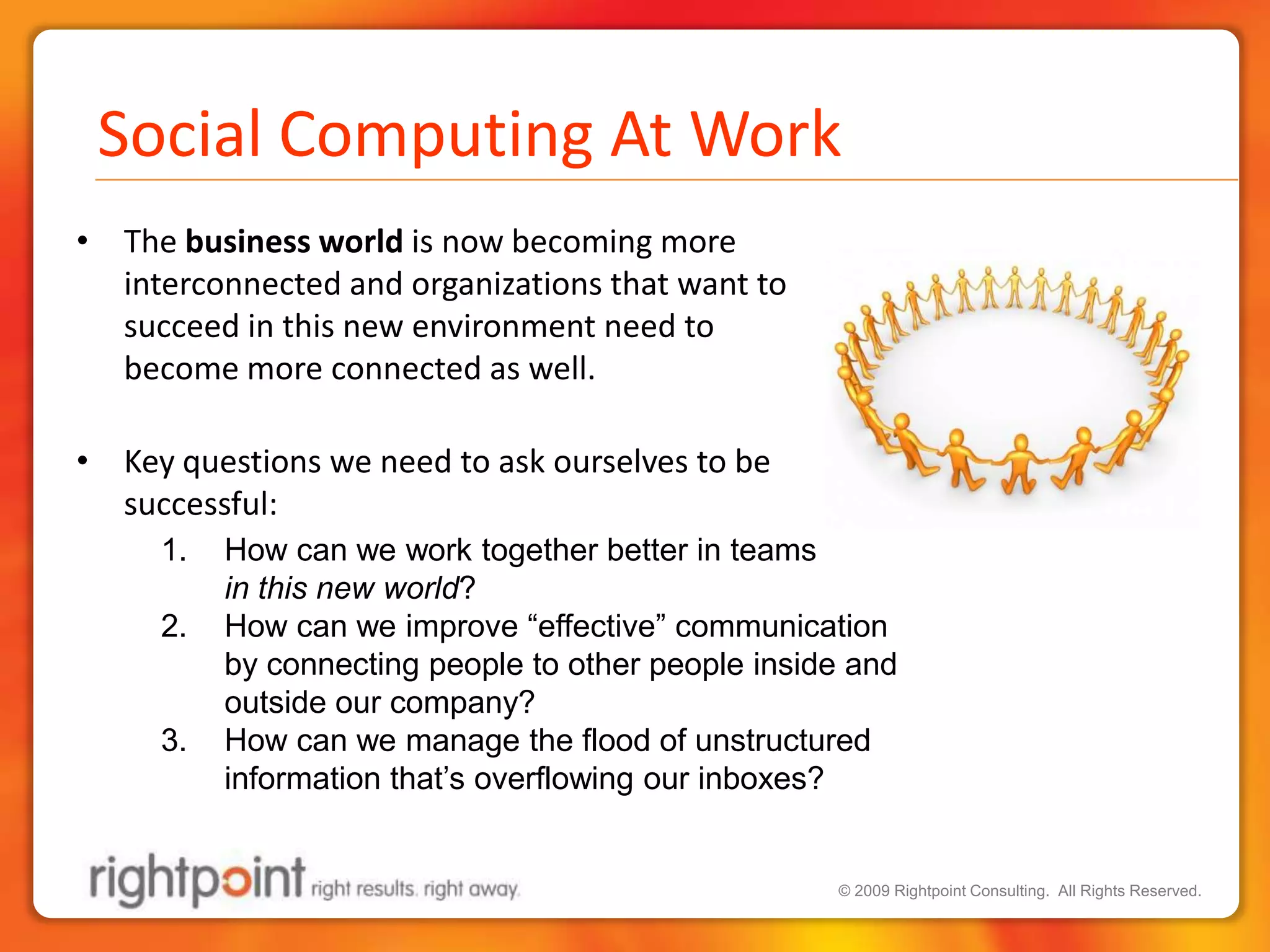 The business world is now becoming more interconnected and organizations that want to succeed in this new environment need to become more connected as well. Key questions we need to ask ourselves to be successful:How can we work together better in teams in this new world? How can we improve “effective” communication by connecting people to other people inside and outside our company?How can we manage the flood of unstructured information that’s overflowing our inboxes?Social Computing At Work