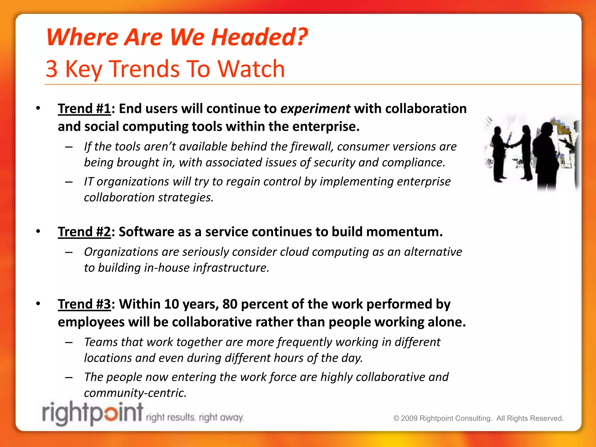 Where Are We Headed?3 Key Trends To WatchTrend #1: End users will continue to experiment with collaboration and social computing tools within the enterprise.If the tools aren’t available behind the firewall, consumer versions are being brought in, with associated issues of security and compliance. IT organizations will try to regain control by implementing enterprise collaboration strategies.  Trend #2: Software as a service continues to build momentum.Organizations are seriously consider cloud computing as an alternative to building in-house infrastructure.Trend #3: Within 10 years, 80 percent of the work performed by employees will be collaborative rather than people working alone.Teams that work together are more frequently working in different locations and even during different hours of the day.The people now entering the work force are highly collaborative and community-centric. 