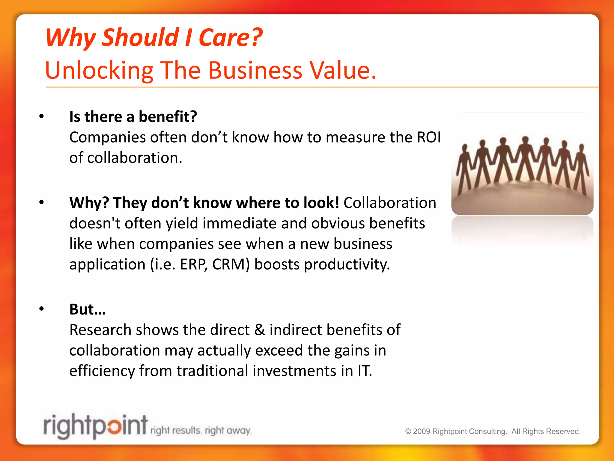 Why Should I Care?Unlocking The Business Value.Is there a benefit?  Companies often don’t know how to measure the ROI of collaboration. Why? They don’t know where to look! Collaboration doesn't often yield immediate and obvious benefits like when companies see when a new business application (i.e. ERP, CRM) boosts productivity.  But…Research shows the direct & indirect benefits of collaboration may actually exceed the gains in efficiency from traditional investments in IT.