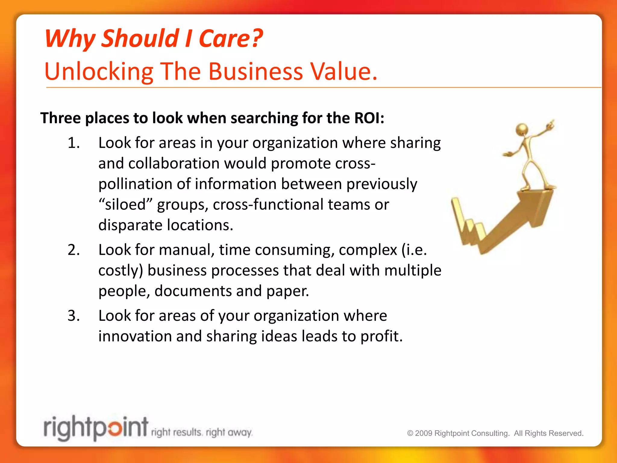 Why Should I Care?Unlocking The Business Value.Three places to look when searching for the ROI:Look for areas in your organization where sharing and collaboration would promote cross-pollination of information between previously “siloed” groups, cross-functional teams or disparate locations.Look for manual, time consuming, complex (i.e. costly) business processes that deal with multiple people, documents and paper. Look for areas of your organization where innovation and sharing ideas leads to profit.