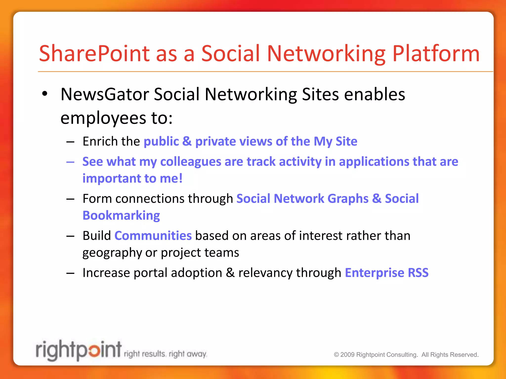 SharePoint as a Social Networking PlatformNewsGator Social Networking Sites enables employees to:Enrich the public & private views of the My SiteSee what my colleagues are track activity in applications that are important to me!Form connections through Social Network Graphs & Social BookmarkingBuild Communities based on areas of interest rather than geography or project teamsIncrease portal adoption & relevancy through Enterprise RSS