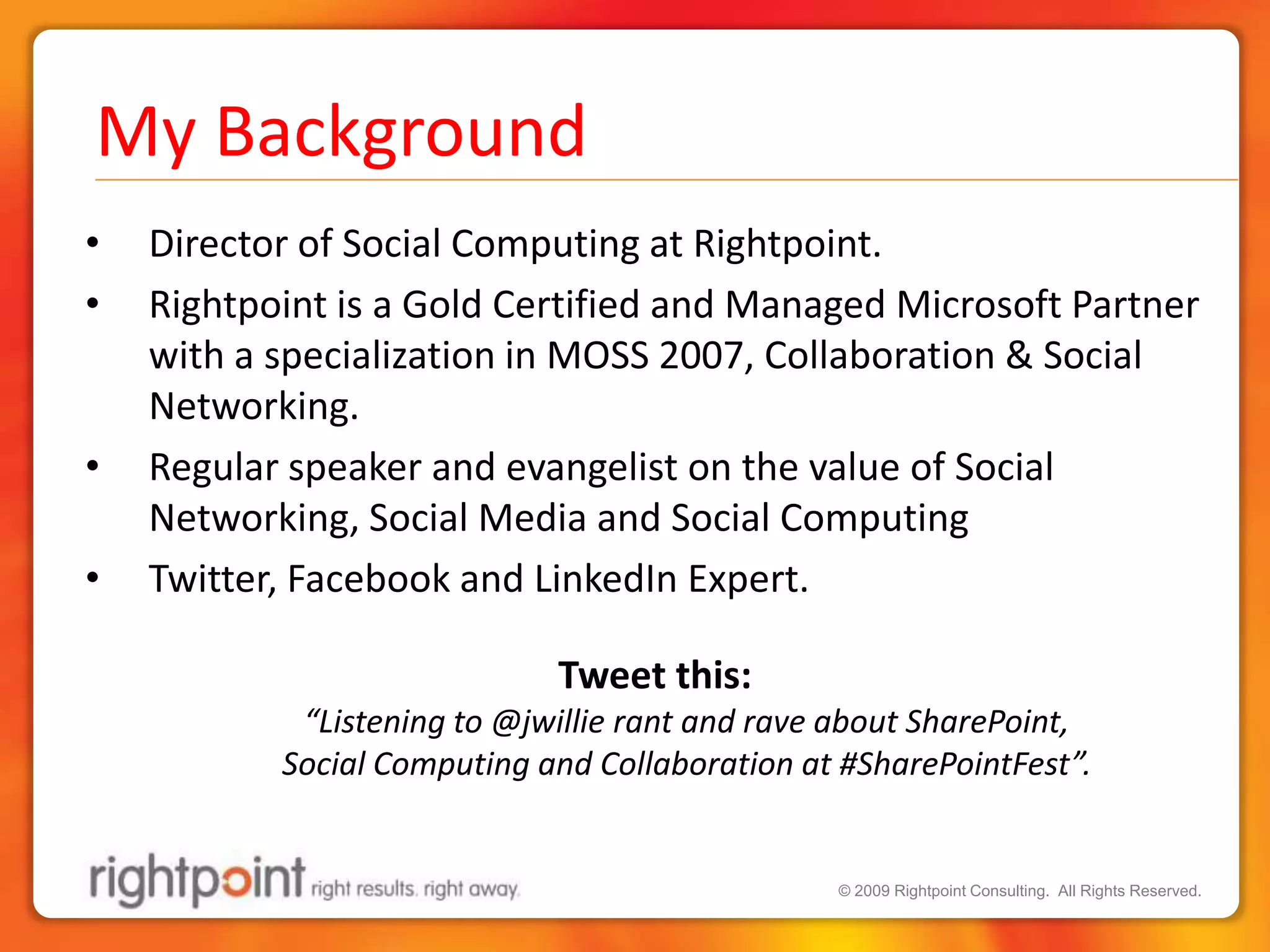 My BackgroundDirector of Social Computing at Rightpoint.Rightpoint is a Gold Certified and Managed Microsoft Partner with a specialization in MOSS 2007, Collaboration & Social Networking.Regular speaker and evangelist on the value of Social Networking, Social Media and Social ComputingTwitter, Facebook and LinkedIn Expert.Tweet this: “Listening to @jwillie rant and rave about SharePoint, Social Computing and Collaboration at #SharePointFest”.