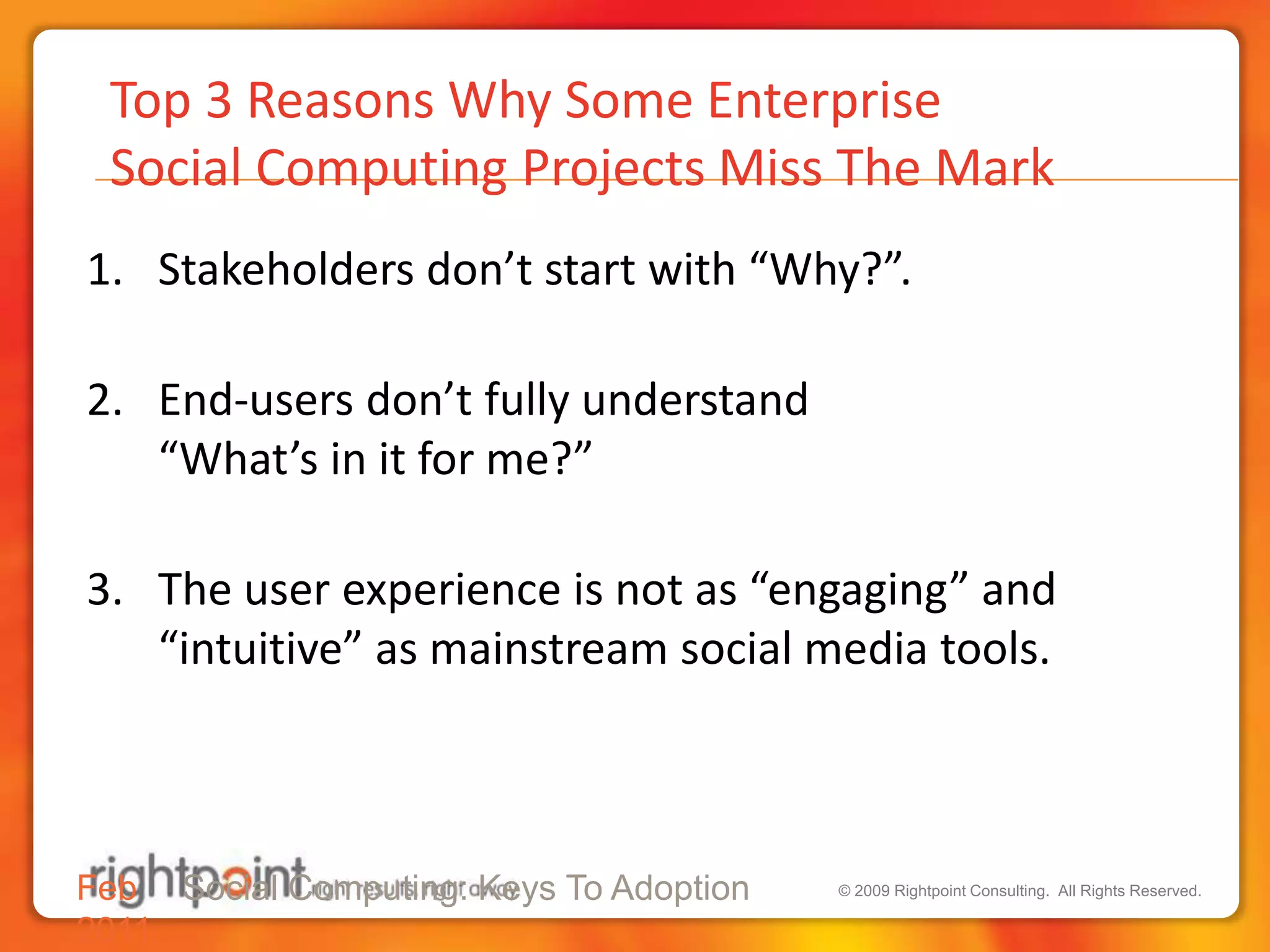 Top 3 Reasons Why Some Enterprise  Social Computing Projects Miss The MarkStakeholders don’t start with “Why?”.End-users don’t fully understand “What’s in it for me?”The user experience is not as “engaging” and “intuitive” as mainstream social media tools.Feb 2011Social Computing: Keys To Adoption