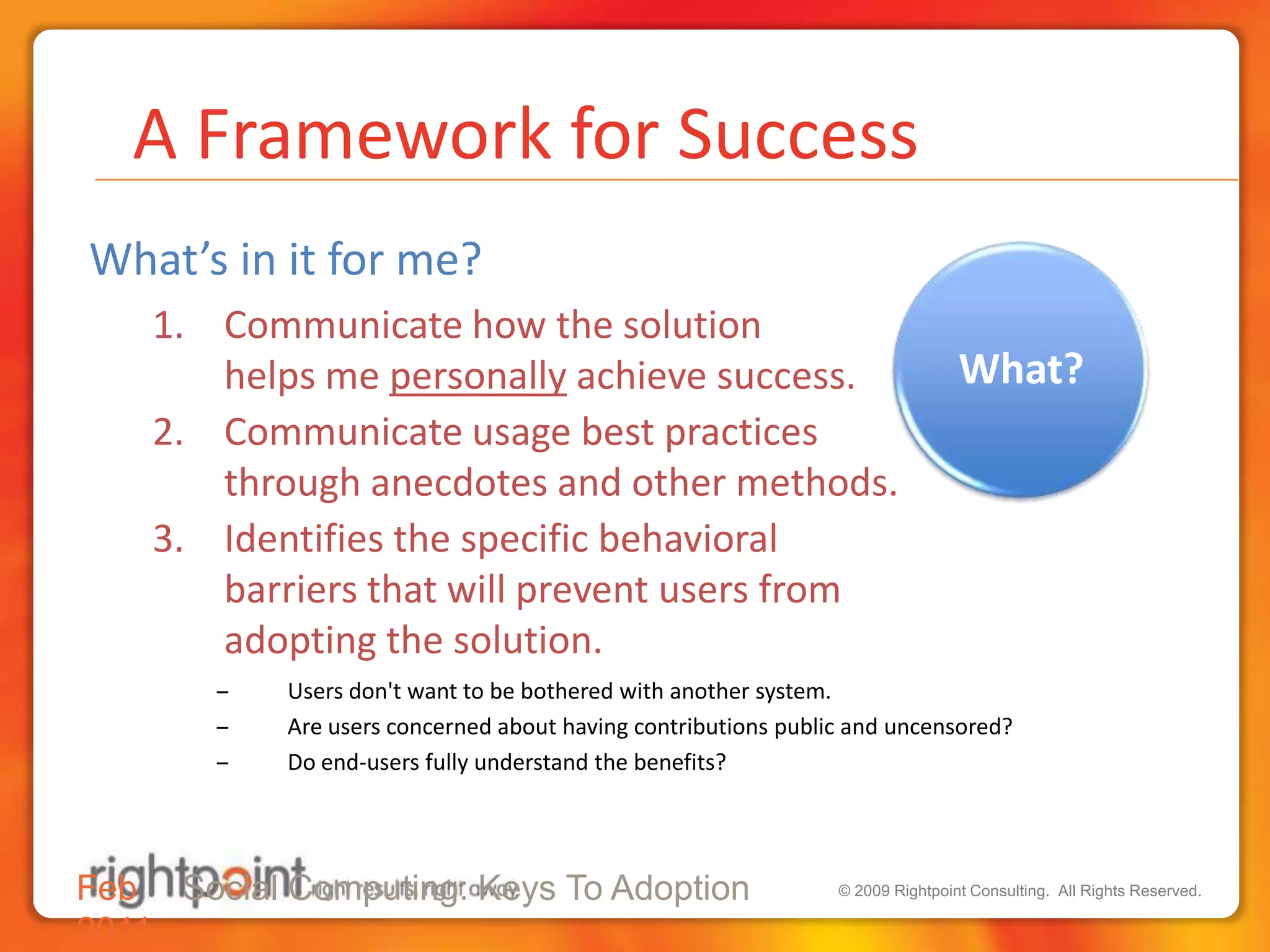  A Framework for SuccessWhat’s in it for me? Communicate how the solution helps me personally achieve success. Communicate usage best practices through anecdotes and other methods.Identifies the specific behavioral barriers that will prevent users fromadopting the solution.Users don't want to be bothered with another system.Are users concerned about having contributions public and uncensored?Do end-users fully understand the benefits?Feb 2011Social Computing: Keys To Adoption