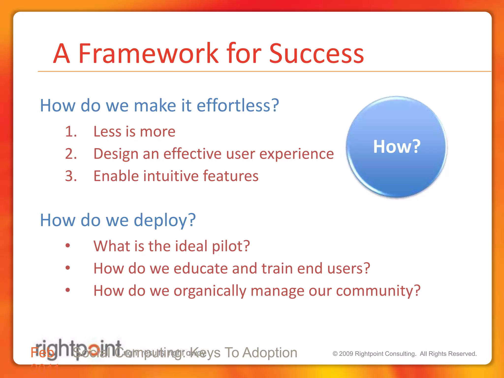  A Framework for SuccessHow do we make it effortless?Less is moreDesign an effective user experienceEnable intuitive featuresHow do we deploy?What is the ideal pilot?How do we educate and train end users?How do we organically manage our community?Feb 2011Social Computing: Keys To Adoption