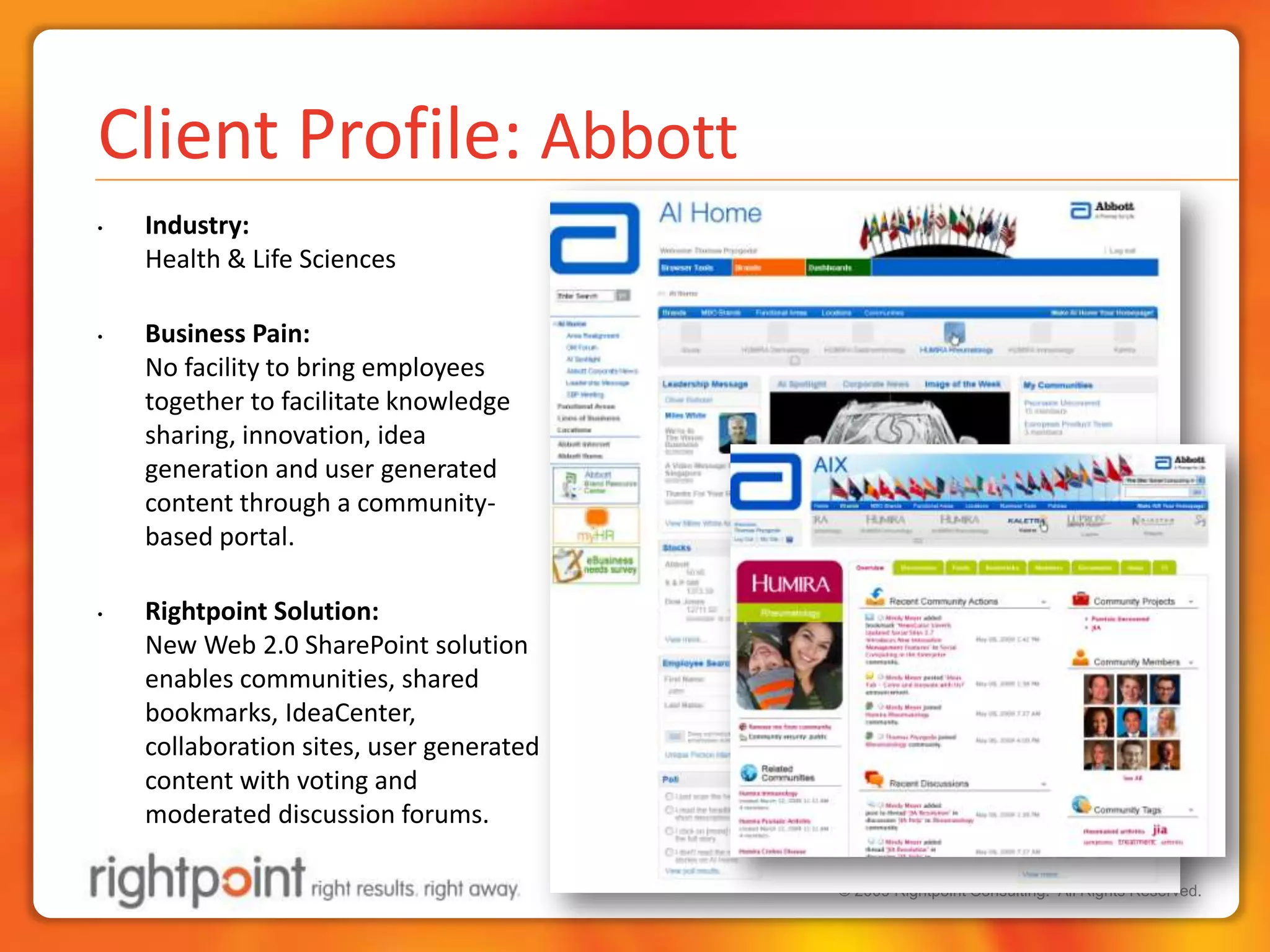 Client Profile: AbbottIndustry:Health & Life SciencesBusiness Pain: No facility to bring employees together to facilitate knowledge sharing, innovation, idea generation and user generated content through a community-based portal.Rightpoint Solution:New Web 2.0 SharePoint solution enables communities, shared bookmarks, IdeaCenter, collaboration sites, user generated content with voting and moderated discussion forums.