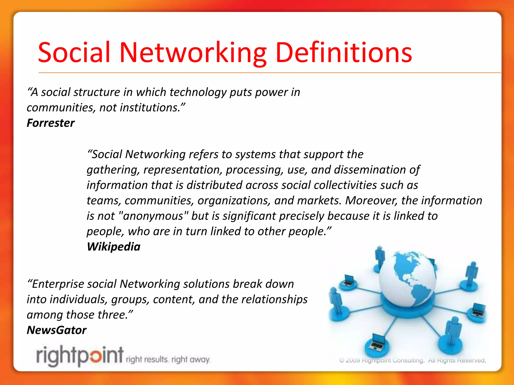 Social Networking Definitions“A social structure in which technology puts power in communities, not institutions.”Forrester“Social Networking refers to systems that support the gathering, representation, processing, use, and dissemination of information that is distributed across social collectivities such as teams, communities, organizations, and markets. Moreover, the information is not "anonymous" but is significant precisely because it is linked to people, who are in turn linked to other people.” Wikipedia“Enterprise social Networking solutions break down into individuals, groups, content, and the relationships among those three.”NewsGator