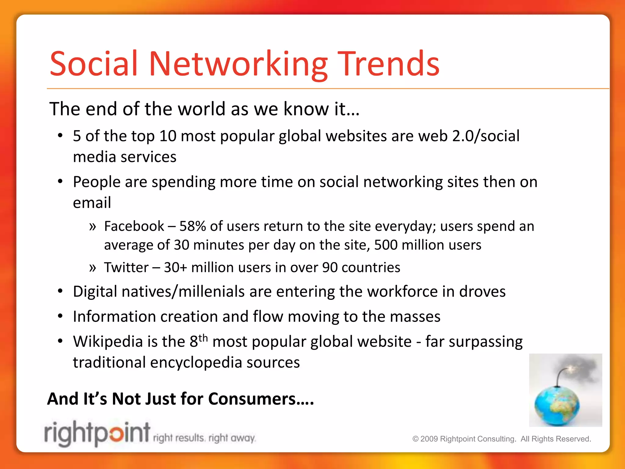 Social Networking Trends	The end of the world as we know it…5 of the top 10 most popular global websites are web 2.0/social media servicesPeople are spending more time on social networking sites then on emailFacebook – 58% of users return to the site everyday; users spend an average of 30 minutes per day on the site, 500 million usersTwitter – 30+ million users in over 90 countriesDigital natives/millenials are entering the workforce in drovesInformation creation and flow moving to the massesWikipedia is the 8th most popular global website - far surpassing traditional encyclopedia sourcesAnd It’s Not Just for Consumers….