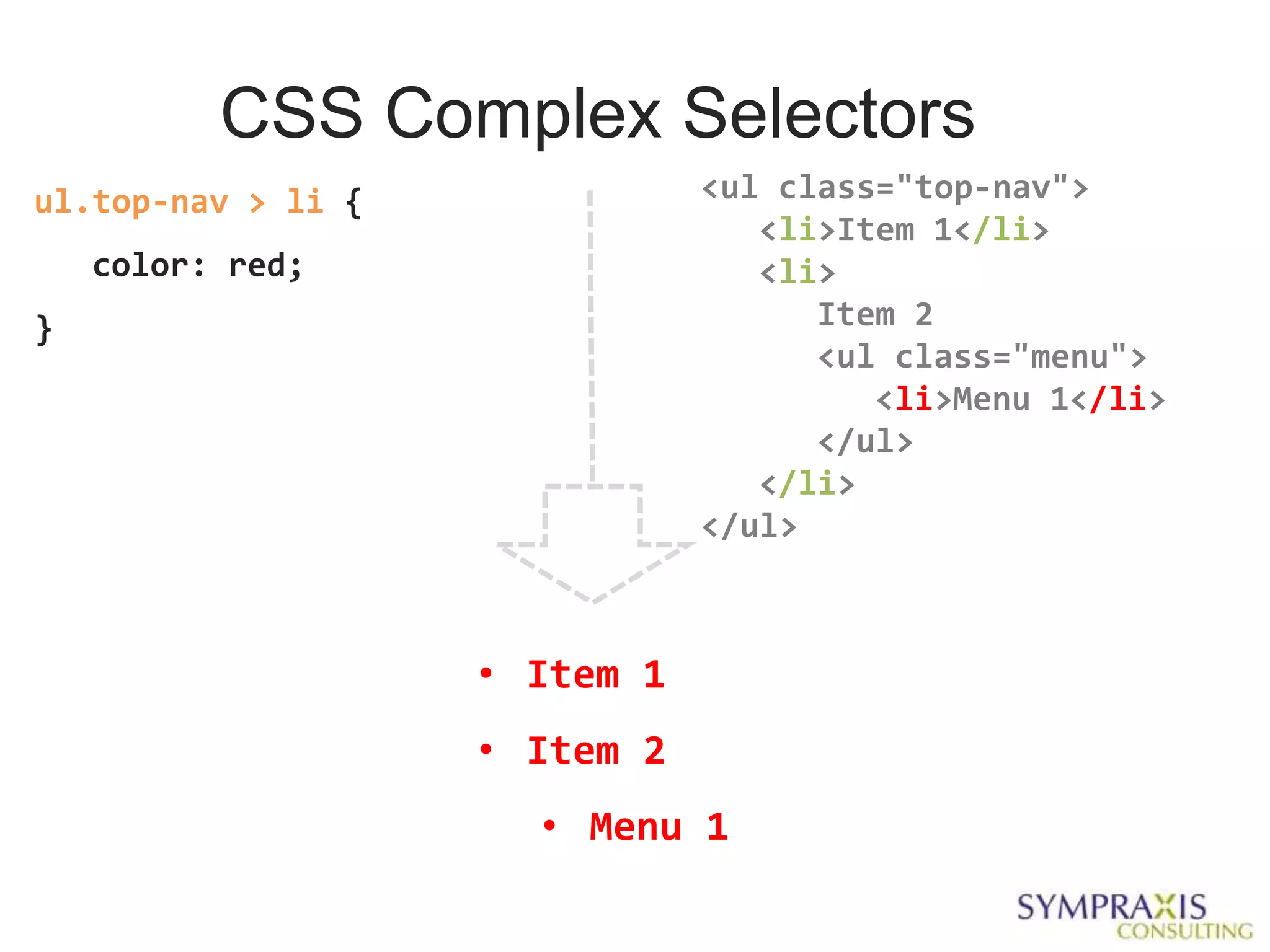 CSS Complex Selectors
ul.top-nav > li {              <ul class="top-nav">
                                  <li>Item 1</li>
    color: red;                   <li>
}                                    Item 2
                                     <ul class="menu">
                                        <li>Menu 1</li>
                                     </ul>
                                  </li>
                               </ul>



                    • Item 1
                    • Item 2
                      • Menu 1
 