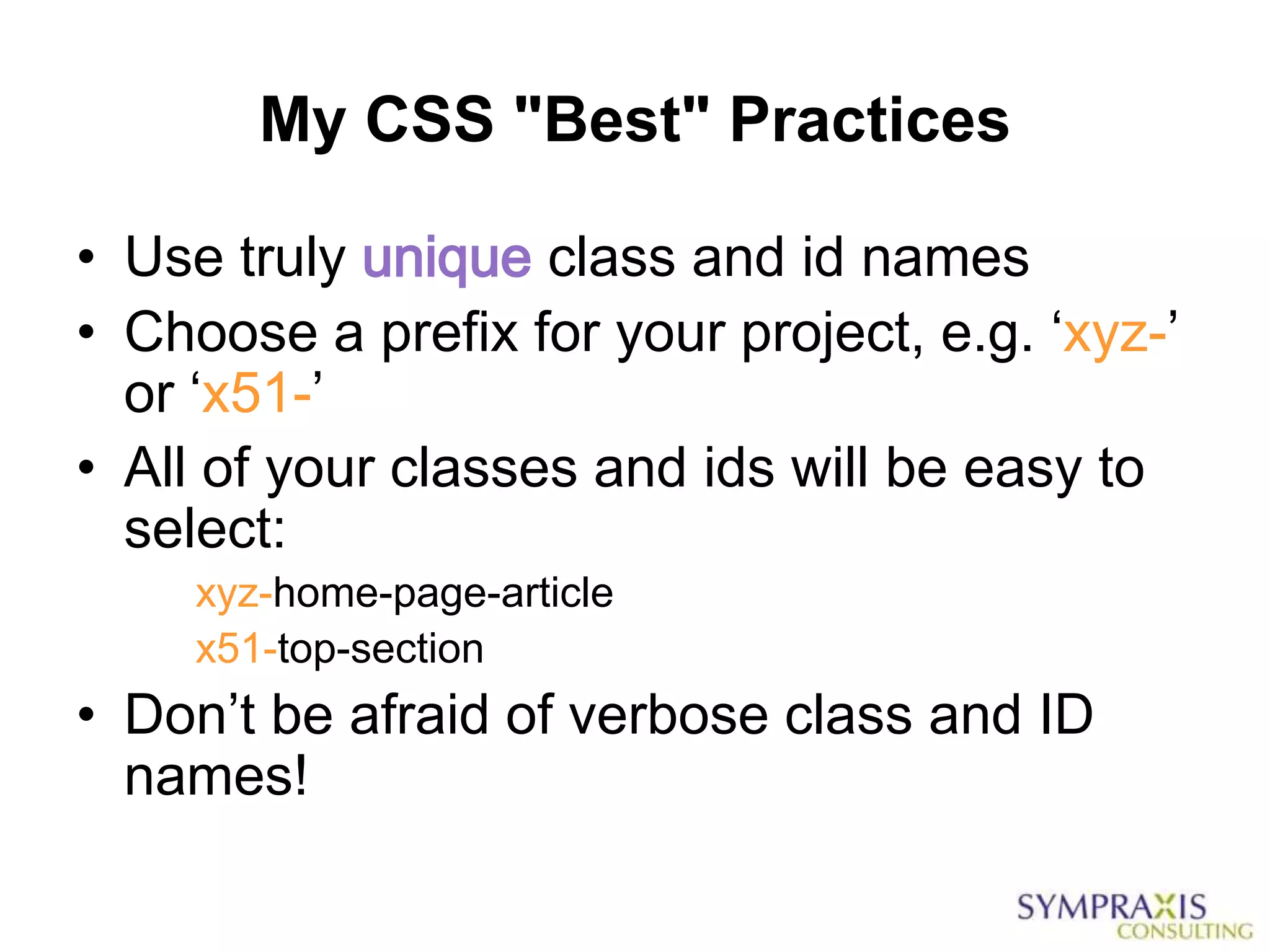 My CSS "Best" Practices

• Use truly unique class and id names
• Choose a prefix for your project, e.g. „xyz-‟
  or „x51-‟
• All of your classes and ids will be easy to
  select:
     xyz-home-page-article
     x51-top-section
• Don‟t be afraid of verbose class and ID
  names!
 