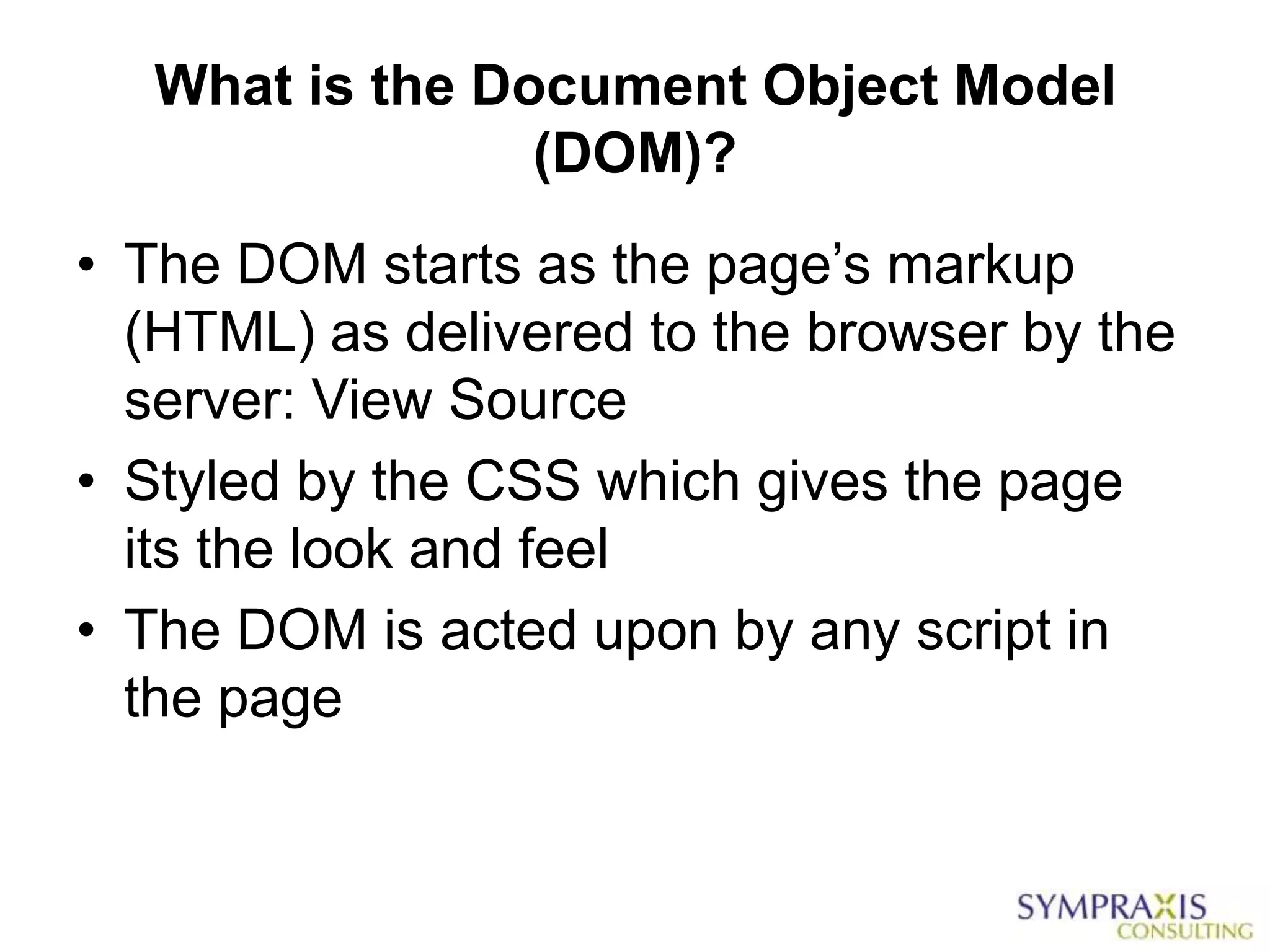 What is the Document Object Model
                 (DOM)?
• The DOM starts as the page‟s markup
  (HTML) as delivered to the browser by the
  server: View Source
• Styled by the CSS which gives the page
  its the look and feel
• The DOM is acted upon by any script in
  the page
 
