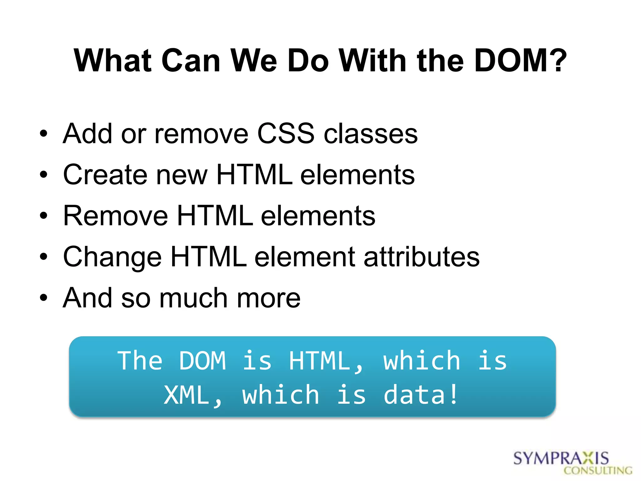 What Can We Do With the DOM?

•   Add or remove CSS classes
•   Create new HTML elements
•   Remove HTML elements
•   Change HTML element attributes
•   And so much more

       The DOM is HTML, which is
          XML, which is data!
 