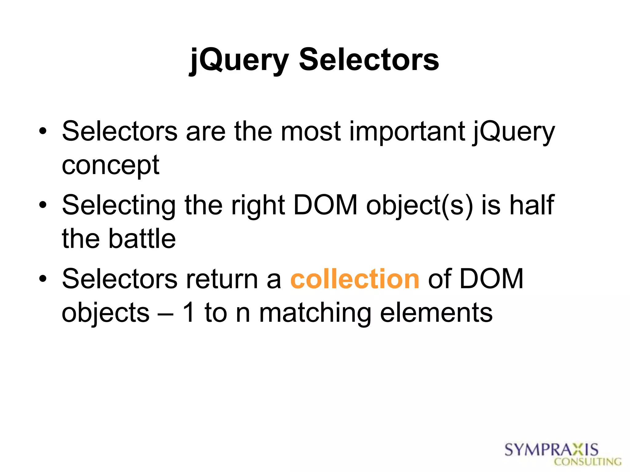 jQuery Selectors

• Selectors are the most important jQuery
  concept
• Selecting the right DOM object(s) is half
  the battle
• Selectors return a collection of DOM
  objects – 1 to n matching elements
 