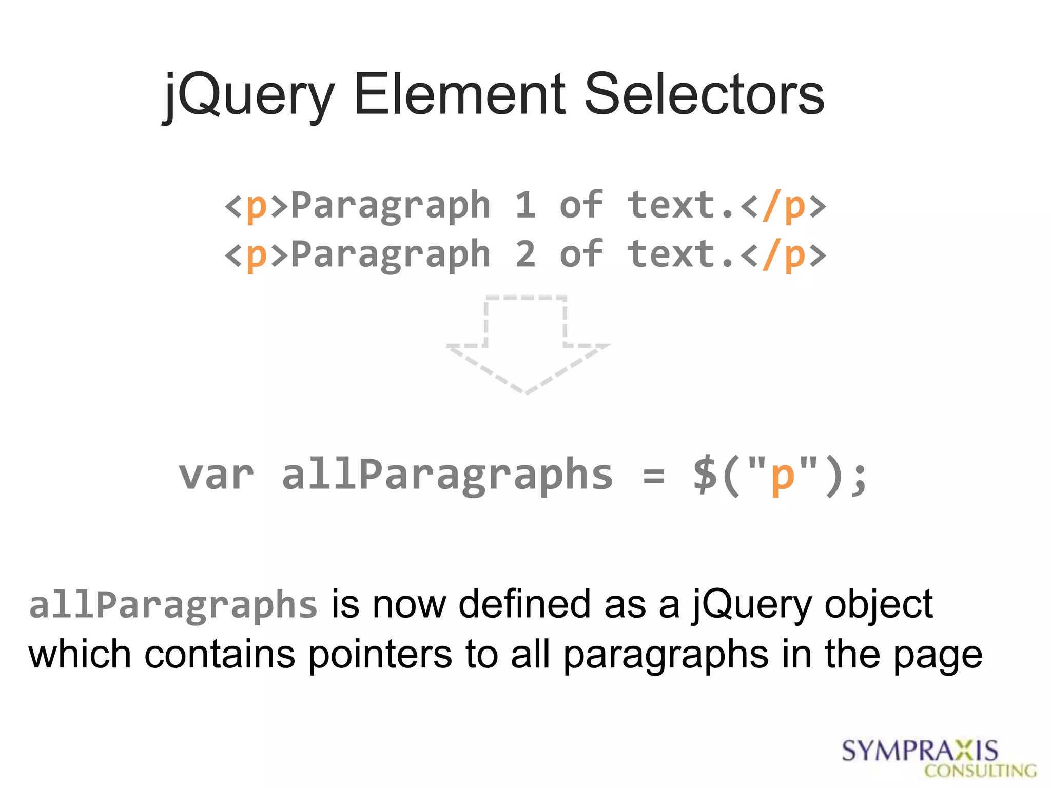jQuery Element Selectors
          <p>Paragraph 1 of text.</p>
          <p>Paragraph 2 of text.</p>




        var allParagraphs = $("p");

allParagraphs is now defined as a jQuery object
which contains pointers to all paragraphs in the page
 