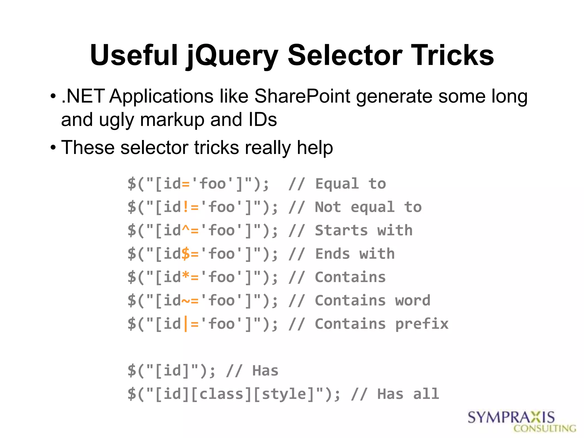 Useful jQuery Selector Tricks
• .NET Applications like SharePoint generate some long
  and ugly markup and IDs
• These selector tricks really help
        $("[id='foo']");    //   Equal to
        $("[id!='foo']");   //   Not equal to
        $("[id^='foo']");   //   Starts with
        $("[id$='foo']");   //   Ends with
        $("[id*='foo']");   //   Contains
        $("[id~='foo']");   //   Contains word
        $("[id|='foo']");   //   Contains prefix

        $("[id]"); // Has
        $("[id][class][style]"); // Has all
 