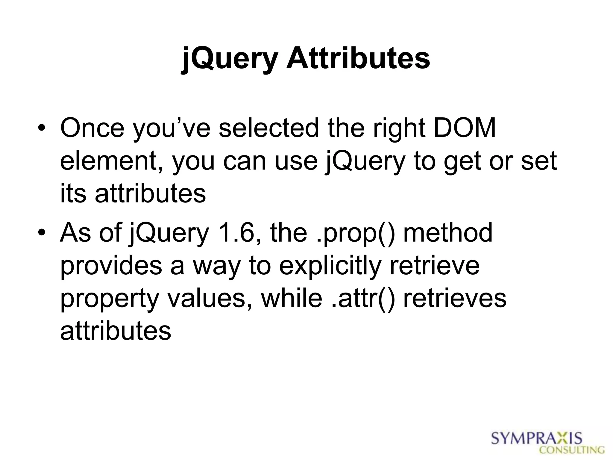 jQuery Attributes

• Once you‟ve selected the right DOM
  element, you can use jQuery to get or set
  its attributes
• As of jQuery 1.6, the .prop() method
  provides a way to explicitly retrieve
  property values, while .attr() retrieves
  attributes
 