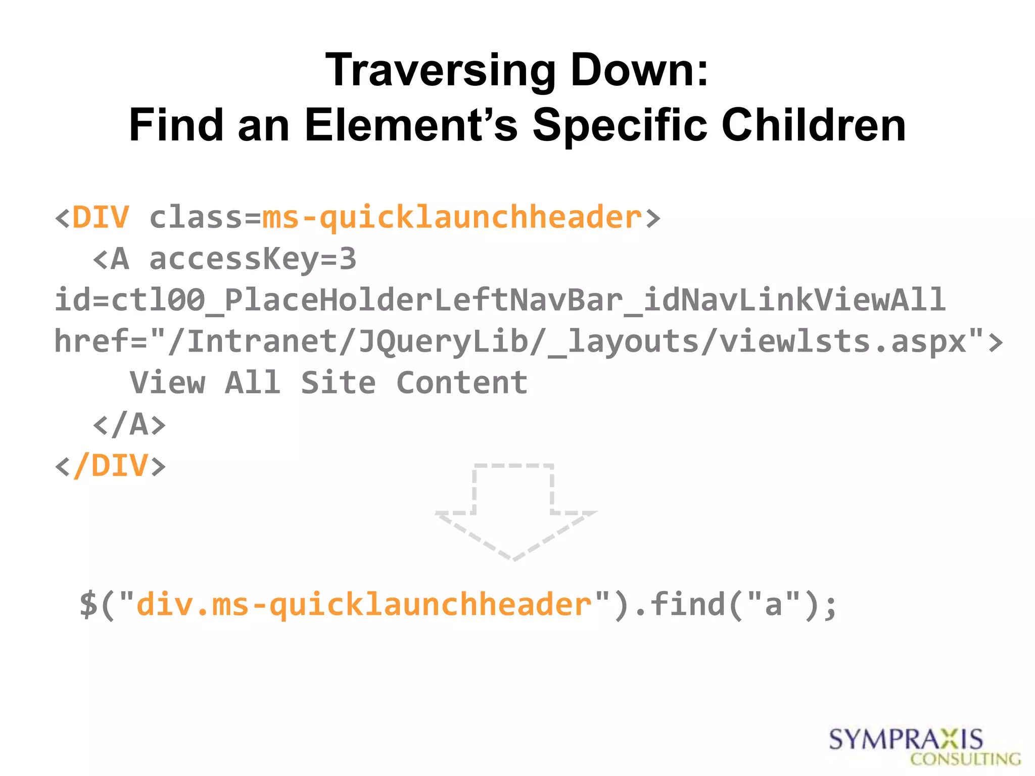 Traversing Down:
   Find an Element’s Specific Children
<DIV class=ms-quicklaunchheader>
  <A accessKey=3
id=ctl00_PlaceHolderLeftNavBar_idNavLinkViewAll
href="/Intranet/JQueryLib/_layouts/viewlsts.aspx">
    View All Site Content
  </A>
</DIV>



 $("div.ms-quicklaunchheader").find("a");
 