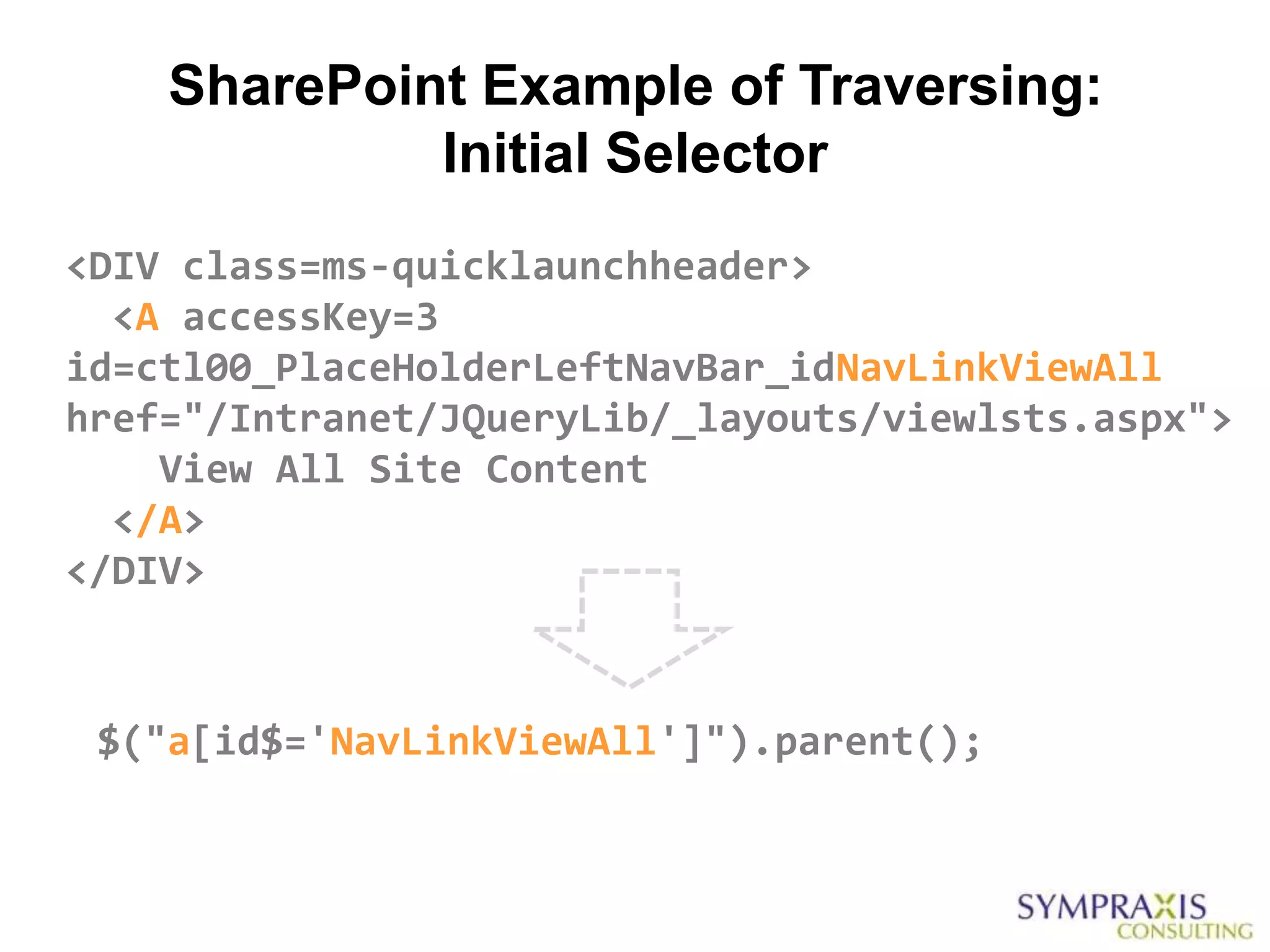 SharePoint Example of Traversing:
             Initial Selector
<DIV class=ms-quicklaunchheader>
  <A accessKey=3
id=ctl00_PlaceHolderLeftNavBar_idNavLinkViewAll
href="/Intranet/JQueryLib/_layouts/viewlsts.aspx">
    View All Site Content
  </A>
</DIV>



 $("a[id$='NavLinkViewAll']").parent();
 