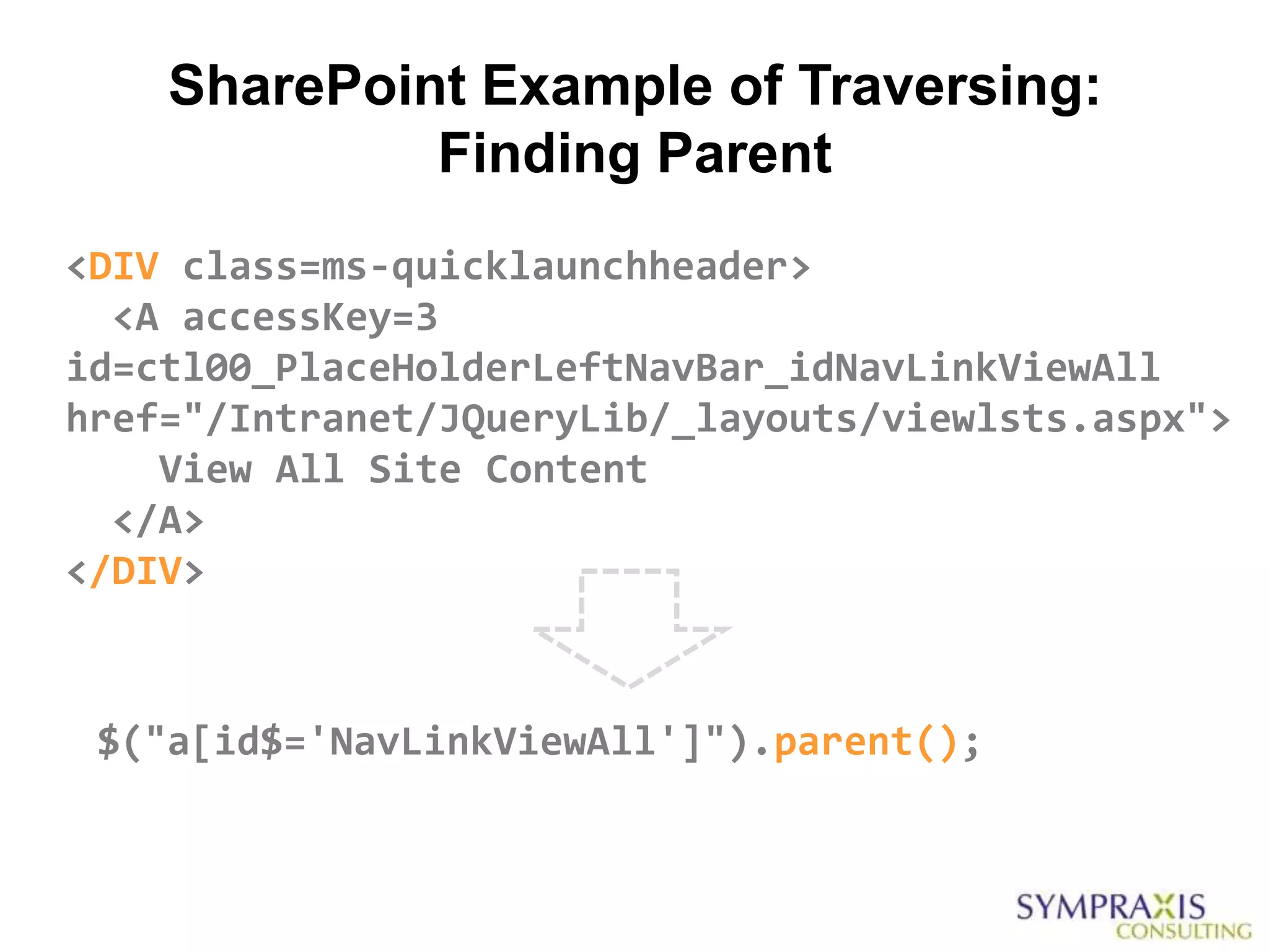 SharePoint Example of Traversing:
             Finding Parent
<DIV class=ms-quicklaunchheader>
  <A accessKey=3
id=ctl00_PlaceHolderLeftNavBar_idNavLinkViewAll
href="/Intranet/JQueryLib/_layouts/viewlsts.aspx">
    View All Site Content
  </A>
</DIV>



 $("a[id$='NavLinkViewAll']").parent();
 