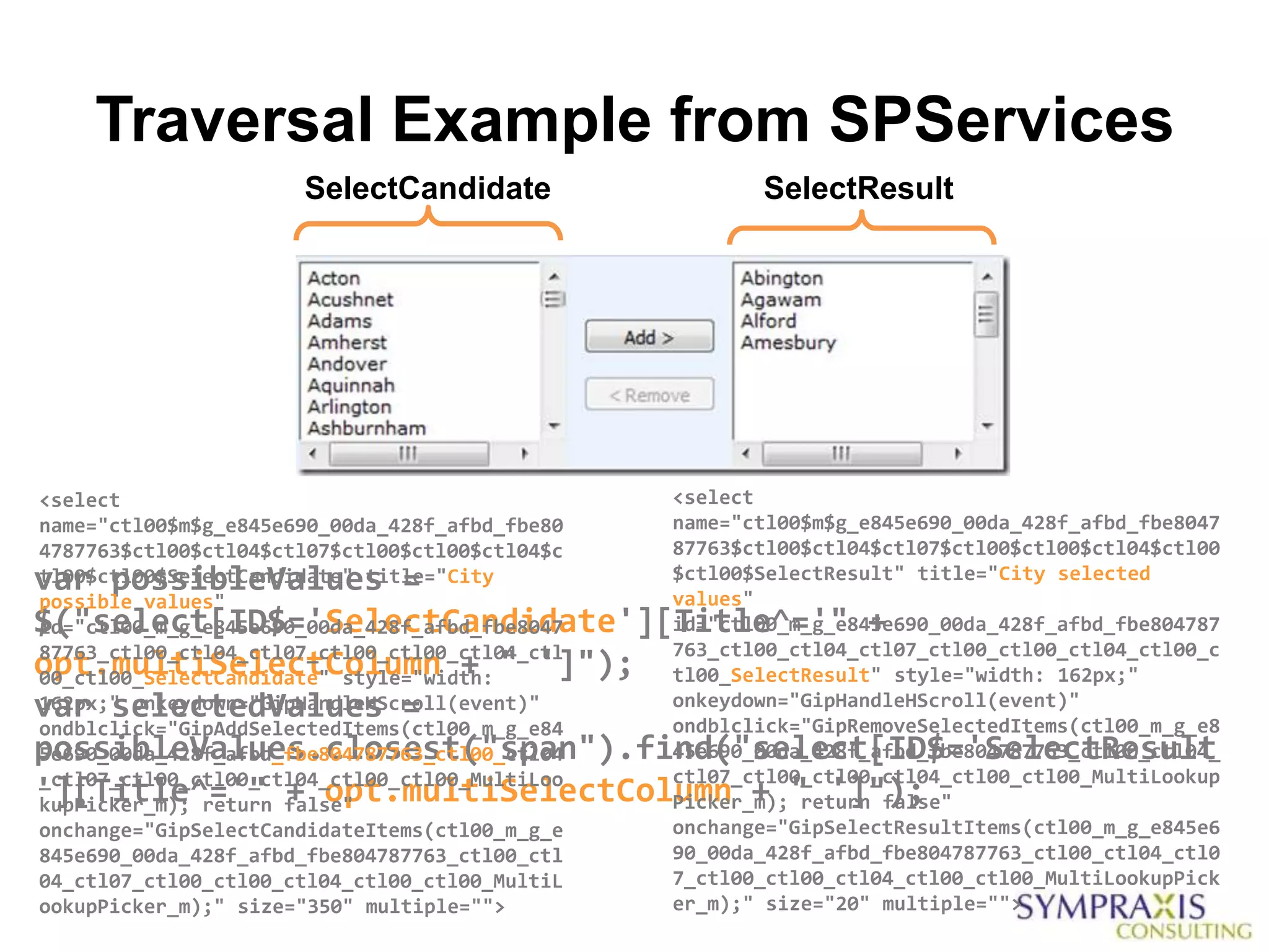 Traversal Example from SPServices
                      SelectCandidate                  SelectResult




<select                                         <select
name="ctl00$m$g_e845e690_00da_428f_afbd_fbe80   name="ctl00$m$g_e845e690_00da_428f_afbd_fbe8047
4787763$ctl00$ctl04$ctl07$ctl00$ctl00$ctl04$c   87763$ctl00$ctl04$ctl07$ctl00$ctl00$ctl04$ctl00
var possibleValues =
tl00$ctl00$SelectCandidate" title="City         $ctl00$SelectResult" title="City selected
                                                values"
possible values"
$("select[ID$='SelectCandidate'][Title^='" +
id="ctl00_m_g_e845e690_00da_428f_afbd_fbe8047   id="ctl00_m_g_e845e690_00da_428f_afbd_fbe804787
87763_ctl00_ctl04_ctl07_ctl00_ctl00_ctl04_ctl   763_ctl00_ctl04_ctl07_ctl00_ctl00_ctl04_ctl00_c
opt.multiSelectColumn + " ']");
00_ctl00_SelectCandidate" style="width:         tl00_SelectResult" style="width: 162px;"
var selectedValues =
162px;" onkeydown="GipHandleHScroll(event)"     onkeydown="GipHandleHScroll(event)"
                                                ondblclick="GipRemoveSelectedItems(ctl00_m_g_e8
ondblclick="GipAddSelectedItems(ctl00_m_g_e84
possibleValues.closest("span").find("select[ID$='SelectResult
5e690_00da_428f_afbd_fbe804787763_ctl00_ctl04   45e690_00da_428f_afbd_fbe804787763_ctl00_ctl04_
_ctl07_ctl00_ctl00_ctl04_ctl00_ctl00_MultiLoo   ctl07_ctl00_ctl00_ctl04_ctl00_ctl00_MultiLookup
'][Title^='" + opt.multiSelectColumn + " ']");
kupPicker_m); return false"                     Picker_m); return false"
onchange="GipSelectCandidateItems(ctl00_m_g_e   onchange="GipSelectResultItems(ctl00_m_g_e845e6
845e690_00da_428f_afbd_fbe804787763_ctl00_ctl   90_00da_428f_afbd_fbe804787763_ctl00_ctl04_ctl0
04_ctl07_ctl00_ctl00_ctl04_ctl00_ctl00_MultiL   7_ctl00_ctl00_ctl04_ctl00_ctl00_MultiLookupPick
ookupPicker_m);" size="350" multiple="">        er_m);" size="20" multiple="">
 