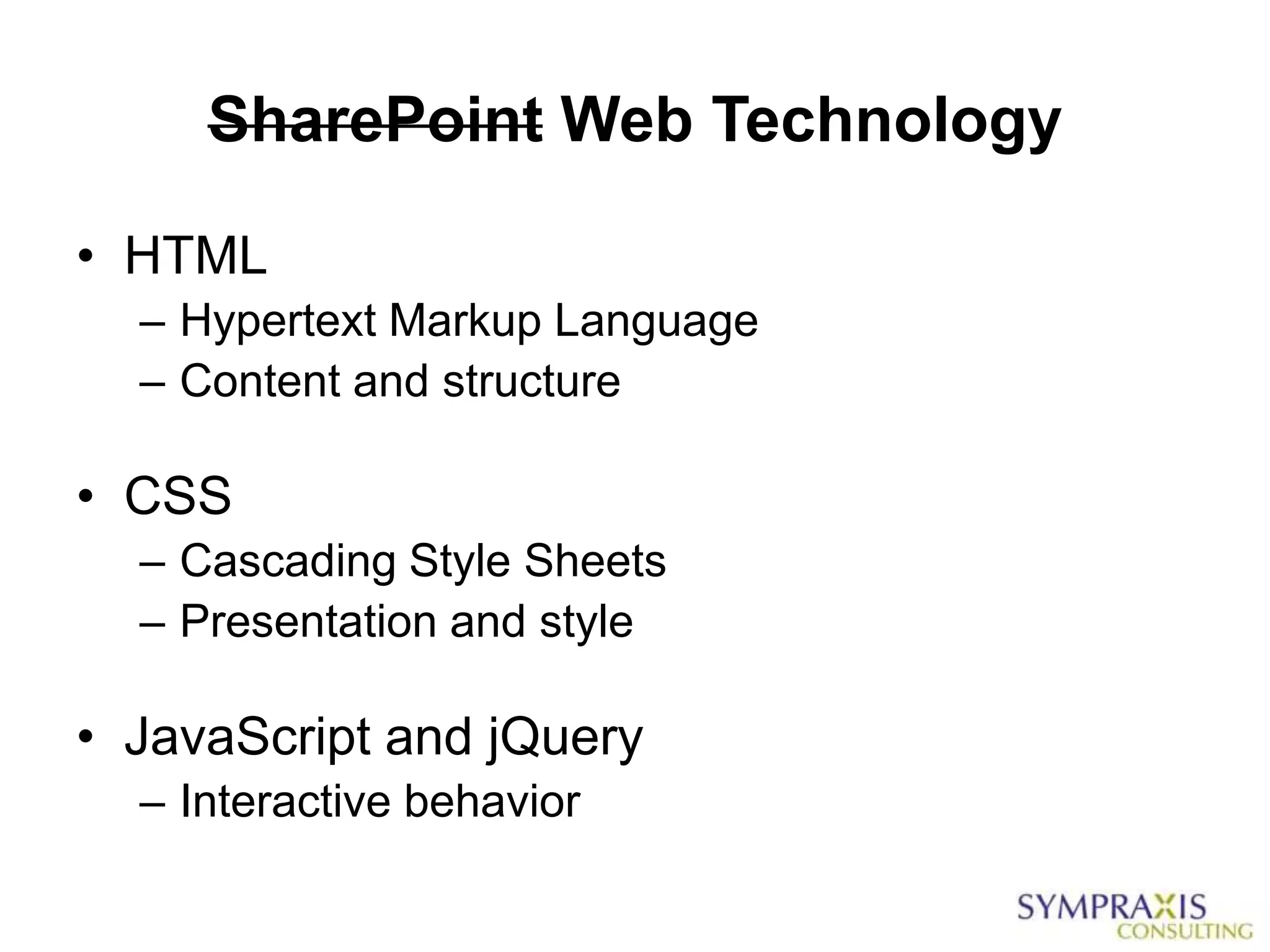 SharePoint Web Technology

• HTML
  – Hypertext Markup Language
  – Content and structure

• CSS
  – Cascading Style Sheets
  – Presentation and style

• JavaScript and jQuery
  – Interactive behavior
 