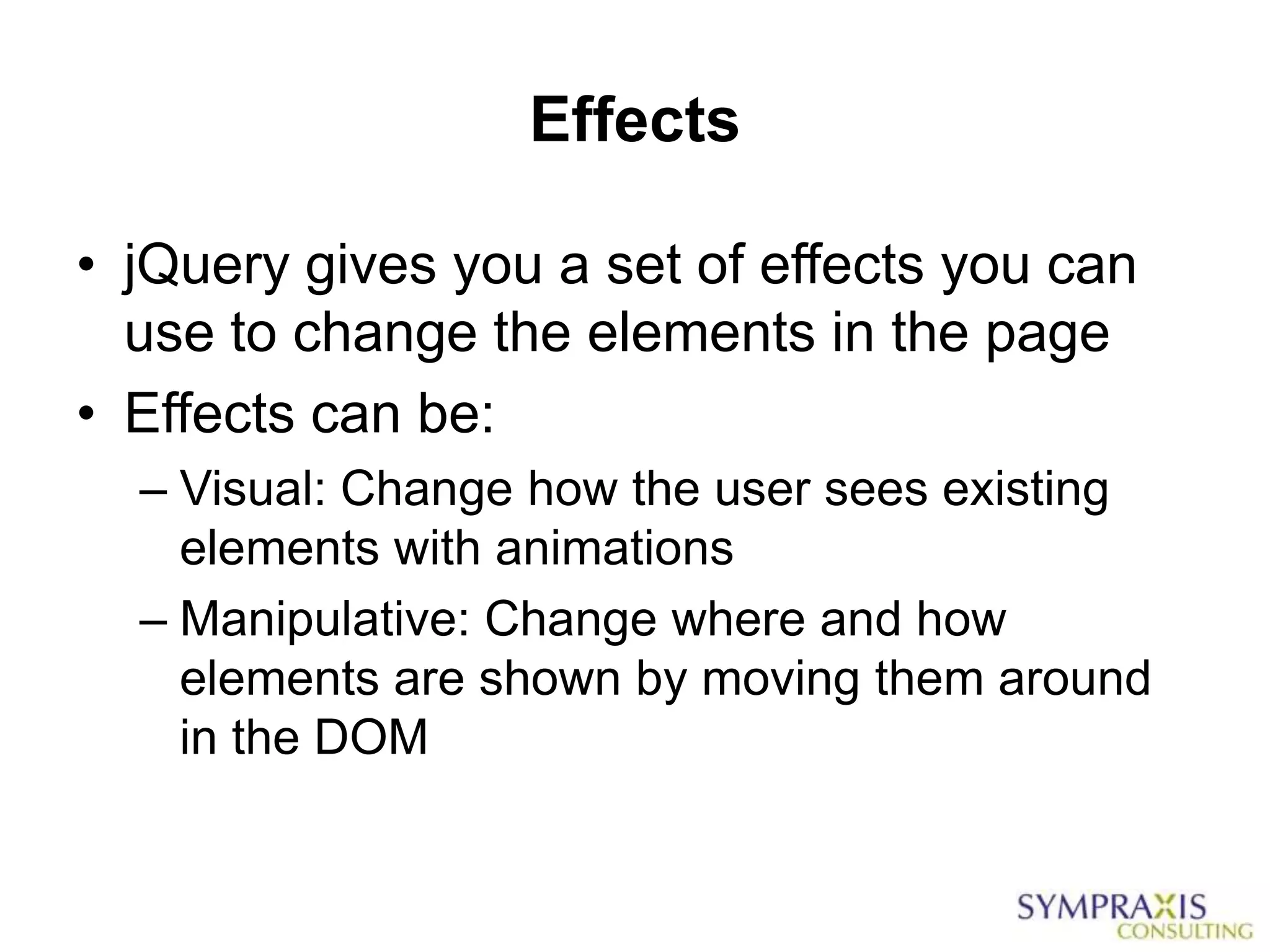 Effects

• jQuery gives you a set of effects you can
  use to change the elements in the page
• Effects can be:
  – Visual: Change how the user sees existing
    elements with animations
  – Manipulative: Change where and how
    elements are shown by moving them around
    in the DOM
 