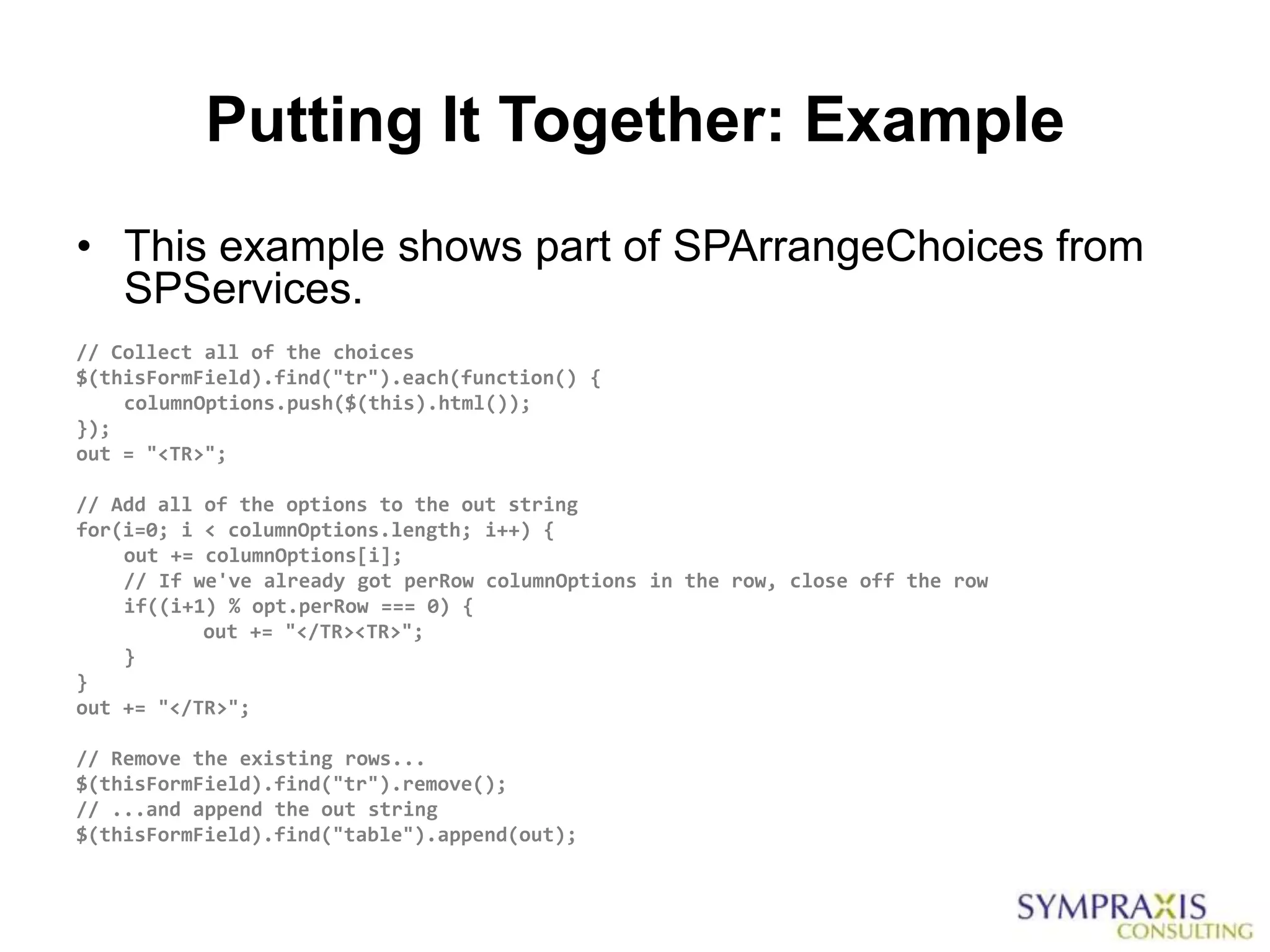 Putting It Together: Example
• This example shows part of SPArrangeChoices from
  SPServices.
// Collect all of the choices
$(thisFormField).find("tr").each(function() {
    columnOptions.push($(this).html());
});
out = "<TR>";

// Add all of the options to the out string
for(i=0; i < columnOptions.length; i++) {
    out += columnOptions[i];
    // If we've already got perRow columnOptions in the row, close off the row
    if((i+1) % opt.perRow === 0) {
           out += "</TR><TR>";
    }
}
out += "</TR>";

// Remove the existing rows...
$(thisFormField).find("tr").remove();
// ...and append the out string
$(thisFormField).find("table").append(out);
 