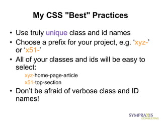 My CSS "Best" Practices

• Use truly unique class and id names
• Choose a prefix for your project, e.g. „xyz-‟
  or „x51-‟
• All of your classes and ids will be easy to
  select:
     xyz-home-page-article
     x51-top-section
• Don‟t be afraid of verbose class and ID
  names!
 