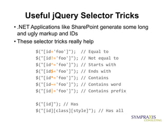 Useful jQuery Selector Tricks
• .NET Applications like SharePoint generate some long
  and ugly markup and IDs
• These selector tricks really help
        $("[id='foo']");    //   Equal to
        $("[id!='foo']");   //   Not equal to
        $("[id^='foo']");   //   Starts with
        $("[id$='foo']");   //   Ends with
        $("[id*='foo']");   //   Contains
        $("[id~='foo']");   //   Contains word
        $("[id|='foo']");   //   Contains prefix

        $("[id]"); // Has
        $("[id][class][style]"); // Has all
 