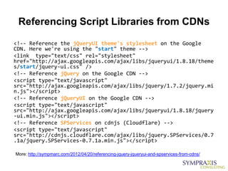 Referencing Script Libraries from CDNs
<!-- Reference the jQueryUI theme's stylesheet on the Google
CDN. Here we're using the "start" theme -->
<link type="text/css" rel="stylesheet"
href="http://ajax.googleapis.com/ajax/libs/jqueryui/1.8.18/theme
s/start/jquery-ui.css" />
<!-- Reference jQuery on the Google CDN -->
<script type="text/javascript"
src="http://ajax.googleapis.com/ajax/libs/jquery/1.7.2/jquery.mi
n.js"></script>
<!-- Reference jQueryUI on the Google CDN -->
<script type="text/javascript"
src="http://ajax.googleapis.com/ajax/libs/jqueryui/1.8.18/jquery
-ui.min.js"></script>
<!-- Reference SPServices on cdnjs (Cloudflare) -->
<script type="text/javascript"
src="http://cdnjs.cloudflare.com/ajax/libs/jquery.SPServices/0.7
.1a/jquery.SPServices-0.7.1a.min.js"></script>

More: http://sympmarc.com/2012/04/20/referencing-jquery-jqueryui-and-spservices-from-cdns/
 