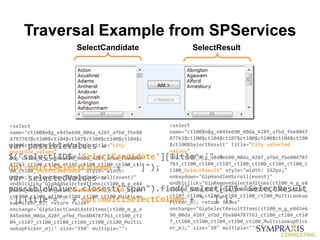 Traversal Example from SPServices
                      SelectCandidate                  SelectResult




<select                                         <select
name="ctl00$m$g_e845e690_00da_428f_afbd_fbe80   name="ctl00$m$g_e845e690_00da_428f_afbd_fbe8047
4787763$ctl00$ctl04$ctl07$ctl00$ctl00$ctl04$c   87763$ctl00$ctl04$ctl07$ctl00$ctl00$ctl04$ctl00
var possibleValues =
tl00$ctl00$SelectCandidate" title="City         $ctl00$SelectResult" title="City selected
                                                values"
possible values"
$("select[ID$='SelectCandidate'][Title^='" +
id="ctl00_m_g_e845e690_00da_428f_afbd_fbe8047   id="ctl00_m_g_e845e690_00da_428f_afbd_fbe804787
87763_ctl00_ctl04_ctl07_ctl00_ctl00_ctl04_ctl   763_ctl00_ctl04_ctl07_ctl00_ctl00_ctl04_ctl00_c
opt.multiSelectColumn + " ']");
00_ctl00_SelectCandidate" style="width:         tl00_SelectResult" style="width: 162px;"
var selectedValues =
162px;" onkeydown="GipHandleHScroll(event)"     onkeydown="GipHandleHScroll(event)"
                                                ondblclick="GipRemoveSelectedItems(ctl00_m_g_e8
ondblclick="GipAddSelectedItems(ctl00_m_g_e84
possibleValues.closest("span").find("select[ID$='SelectResult
5e690_00da_428f_afbd_fbe804787763_ctl00_ctl04   45e690_00da_428f_afbd_fbe804787763_ctl00_ctl04_
_ctl07_ctl00_ctl00_ctl04_ctl00_ctl00_MultiLoo   ctl07_ctl00_ctl00_ctl04_ctl00_ctl00_MultiLookup
'][Title^='" + opt.multiSelectColumn + " ']");
kupPicker_m); return false"                     Picker_m); return false"
onchange="GipSelectCandidateItems(ctl00_m_g_e   onchange="GipSelectResultItems(ctl00_m_g_e845e6
845e690_00da_428f_afbd_fbe804787763_ctl00_ctl   90_00da_428f_afbd_fbe804787763_ctl00_ctl04_ctl0
04_ctl07_ctl00_ctl00_ctl04_ctl00_ctl00_MultiL   7_ctl00_ctl00_ctl04_ctl00_ctl00_MultiLookupPick
ookupPicker_m);" size="350" multiple="">        er_m);" size="20" multiple="">
 