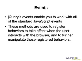Events

• jQuery‟s events enable you to work with all
  of the standard JavaScript events
• These methods are used to register
  behaviors to take effect when the user
  interacts with the browser, and to further
  manipulate those registered behaviors.
 