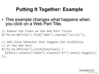 Putting It Together: Example

• This example changes what happens when
  you click on a Web Part Title.
// Remove the links on the Web Part Titles
$("h3.ms-WPTitle").find("nobr").unwrap("<a></a>");

// Add click behavior that toggles the visibility
// of the Web Part
$("h3.ms-WPTitle").click(function() {
  $(this).closest("table").closest("tr").next().toggle();
});
 