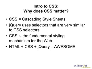 Intro to CSS:
          Why does CSS matter?
• CSS = Cascading Style Sheets
• jQuery uses selectors that are very similar
  to CSS selectors
• CSS is the fundamental styling
  mechanism for the Web
• HTML + CSS + jQuery = AWESOME
 