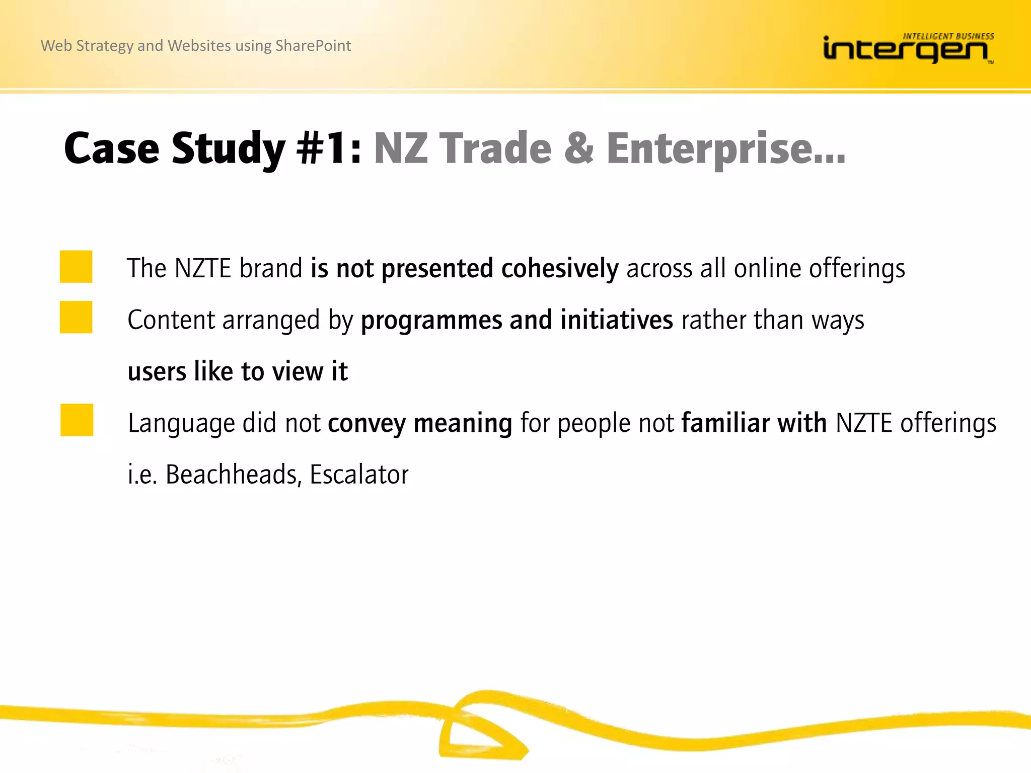 Web Strategy and Websites using SharePoint
Case Study #1: NZ Trade & Enterprise…
The NZTE brand is not presented cohesively across all online offerings
Content arranged by programmes and initiatives rather than ways
users like to view it
Language did not convey meaning for people not familiar with NZTE offerings
i.e. Beachheads, Escalator
 