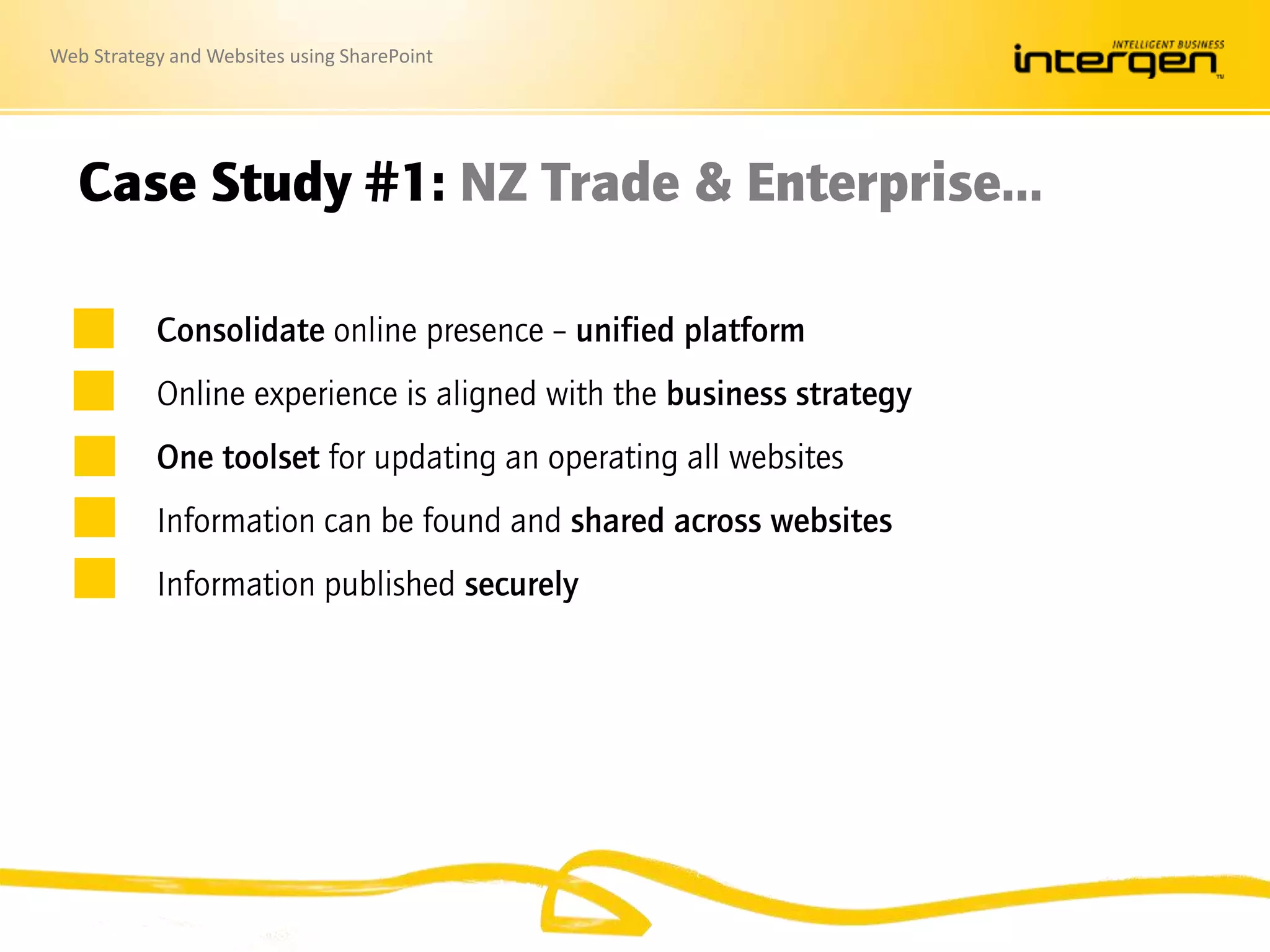 Web Strategy and Websites using SharePoint
Case Study #1: NZ Trade & Enterprise…
Consolidate online presence – unified platform
Online experience is aligned with the business strategy
One toolset for updating an operating all websites
Information can be found and shared across websites
Information published securely
 