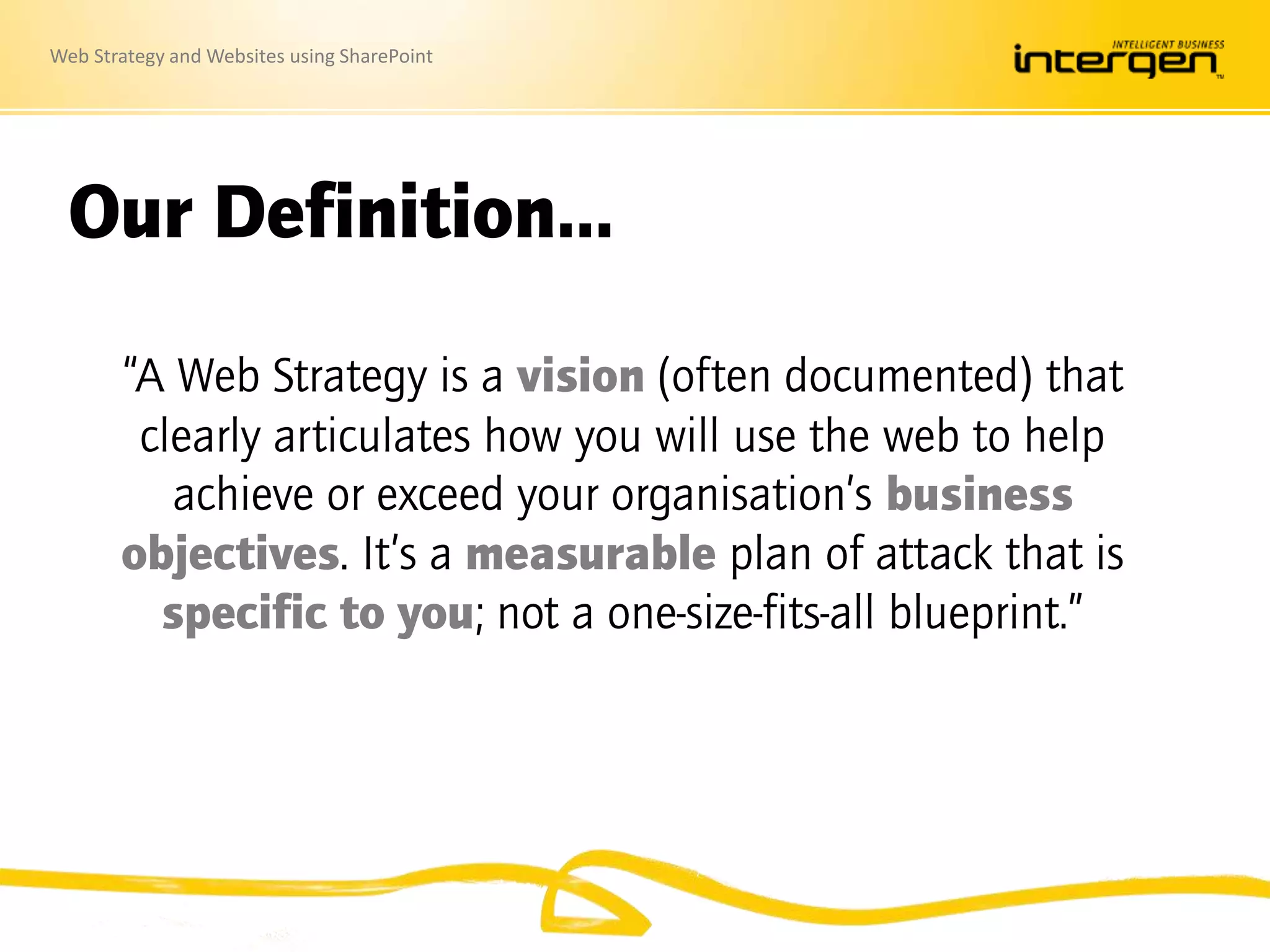 Web Strategy and Websites using SharePoint
Our Definition…
“A Web Strategy is a vision (often documented) that
clearly articulates how you will use the web to help
achieve or exceed your organisation’s business
objectives. It’s a measurable plan of attack that is
specific to you; not a one-size-fits-all blueprint.”
 