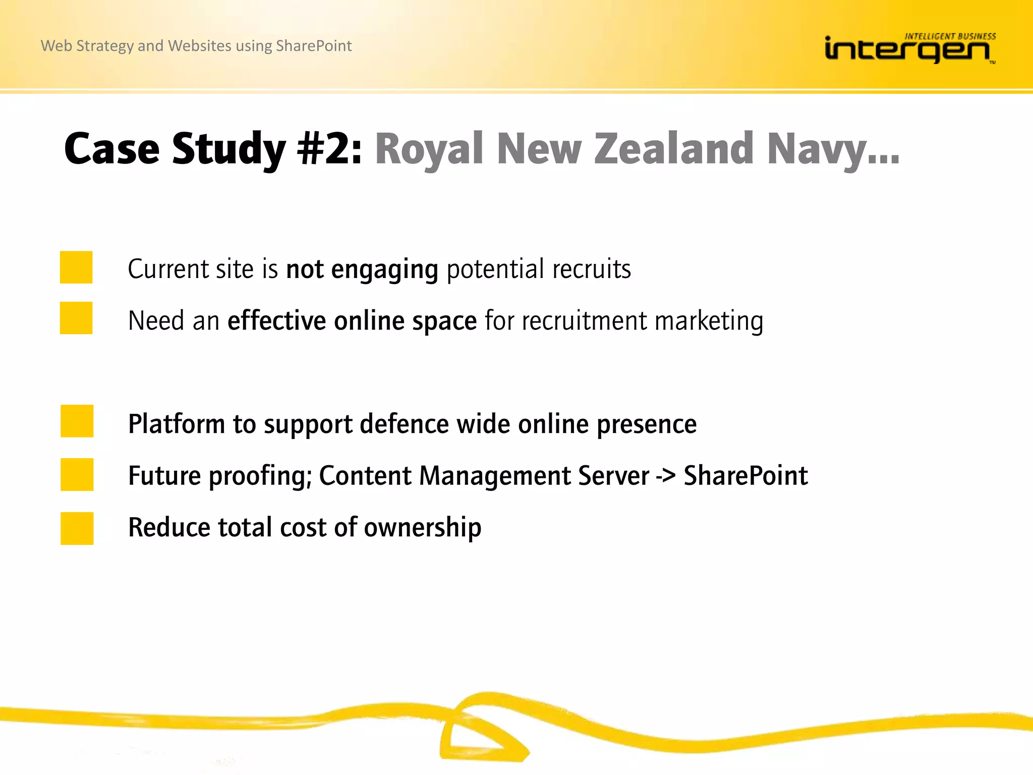 Web Strategy and Websites using SharePoint
Case Study #2: Royal New Zealand Navy…
Current site is not engaging potential recruits
Need an effective online space for recruitment marketing
Platform to support defence wide online presence
Future proofing; Content Management Server -> SharePoint
Reduce total cost of ownership
 