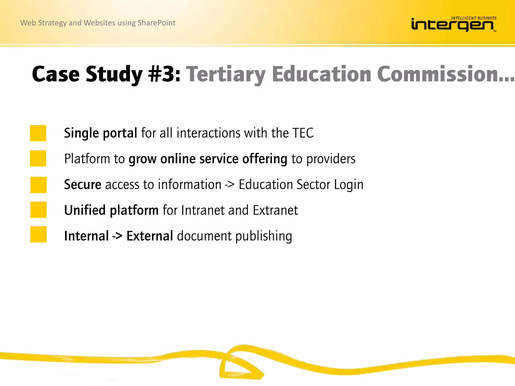 Web Strategy and Websites using SharePoint
Case Study #3: Tertiary Education Commission…
Single portal for all interactions with the TEC
Platform to grow online service offering to providers
Secure access to information -> Education Sector Login
Unified platform for Intranet and Extranet
Internal -> External document publishing
 
