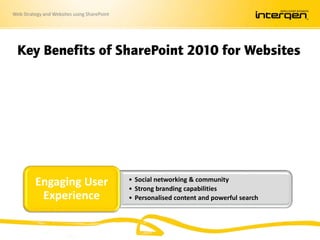 Web Strategy and Websites using SharePoint
Key Benefits of SharePoint 2010 for Websites
• Build connected Intranet, Extranet, and Internet
• Leverage existing investments
• Integrated, scalable, and flexible
Unified
Platform
• Familiar Office authoring experience
• Quick page creation & publishing
• Advanced authoring capabilities available
Ease of
Authoring
• Social networking & community
• Strong branding capabilities
• Personalised content and powerful search
Engaging User
Experience
 