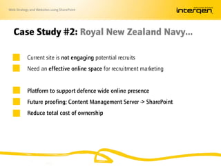 Web Strategy and Websites using SharePoint
Case Study #2: Royal New Zealand Navy…
Current site is not engaging potential recruits
Need an effective online space for recruitment marketing
Platform to support defence wide online presence
Future proofing; Content Management Server -> SharePoint
Reduce total cost of ownership
 