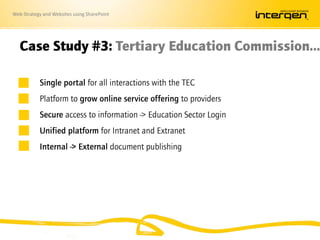 Web Strategy and Websites using SharePoint
Case Study #3: Tertiary Education Commission…
Single portal for all interactions with the TEC
Platform to grow online service offering to providers
Secure access to information -> Education Sector Login
Unified platform for Intranet and Extranet
Internal -> External document publishing
 