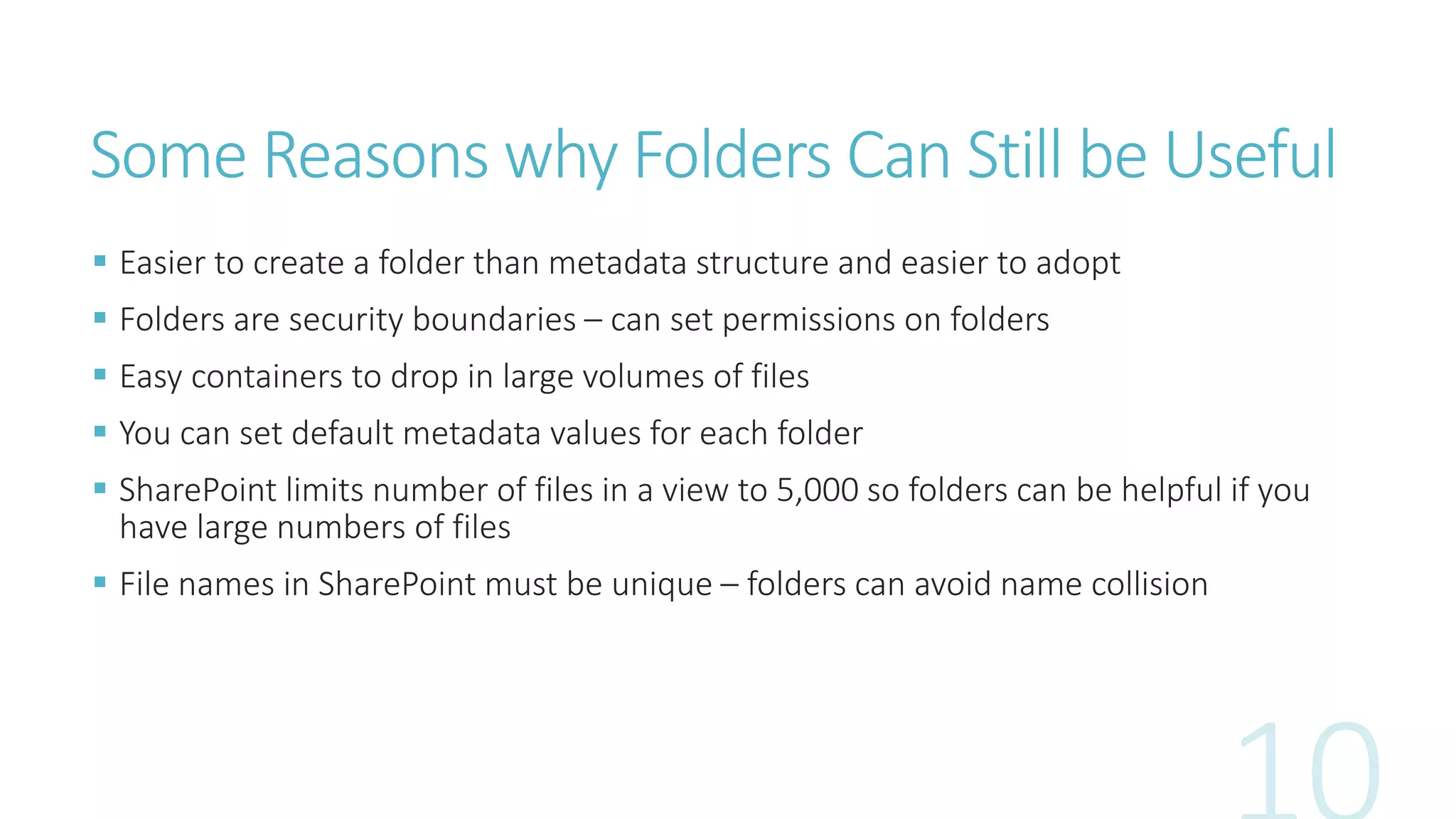 Some Reasons why Folders Can Still be Useful 
 Easier to create a folder than metadata structure and easier to adopt 
 Folders are security boundaries – can set permissions on folders 
 Easy containers to drop in large volumes of files 
 You can set default metadata values for each folder 
 SharePoint limits number of files in a view to 5,000 so folders can be helpful if you 
have large numbers of files 
 File names in SharePoint must be unique – folders can avoid name collision 
 