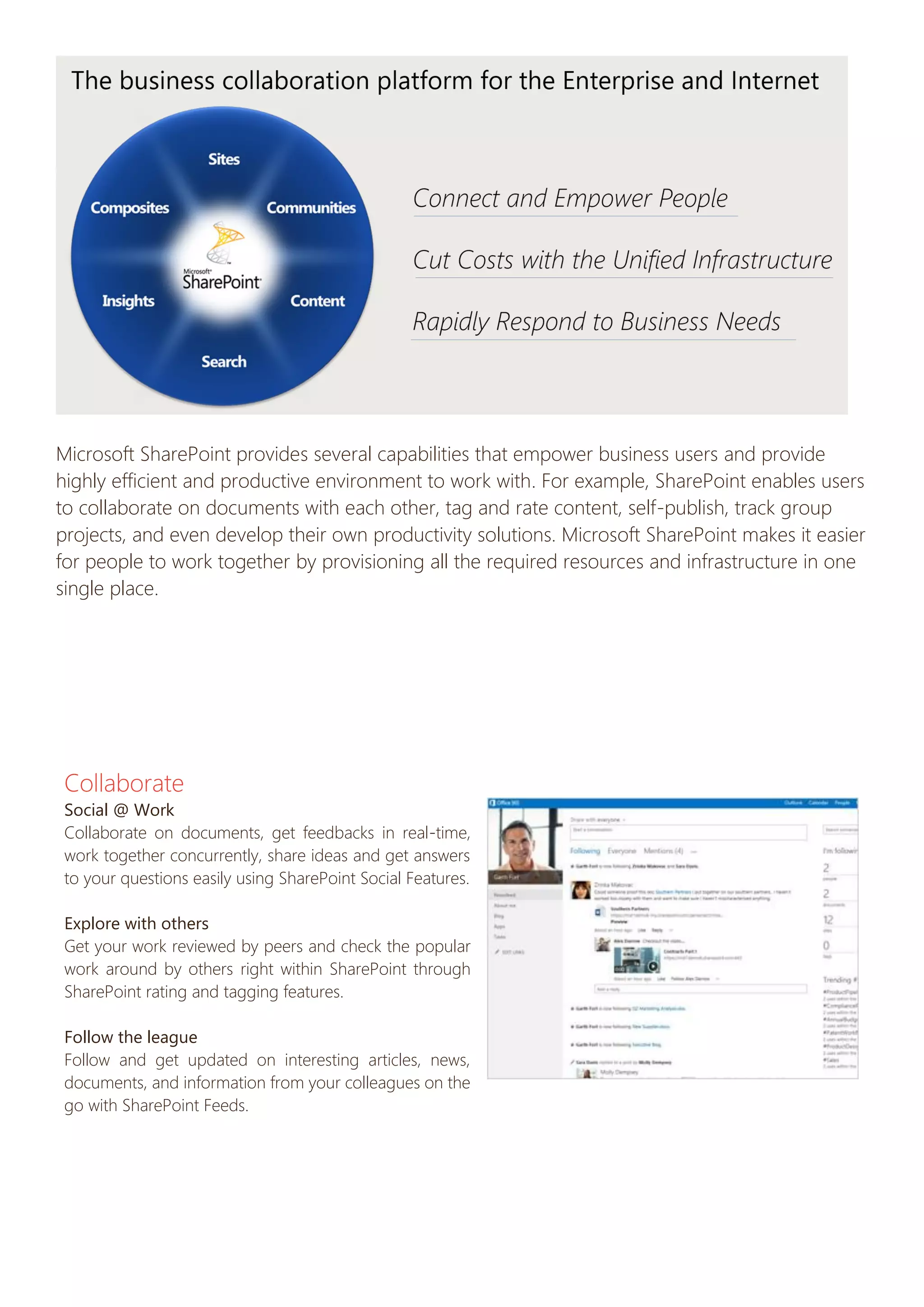 Microsoft SharePoint provides several capabilities that empower business users and provide
highly efficient and productive environment to work with. For example, SharePoint enables users
to collaborate on documents with each other, tag and rate content, self-publish, track group
projects, and even develop their own productivity solutions. Microsoft SharePoint makes it easier
for people to work together by provisioning all the required resources and infrastructure in one
single place.

Collaborate
Social @ Work
Collaborate on documents, get feedbacks in real-time,
work together concurrently, share ideas and get answers
to your questions easily using SharePoint Social Features.
Explore with others
Get your work reviewed by peers and check the popular
work around by others right within SharePoint through
SharePoint rating and tagging features.
Follow the league
Follow and get updated on interesting articles, news,
documents, and information from your colleagues on the
go with SharePoint Feeds.

 